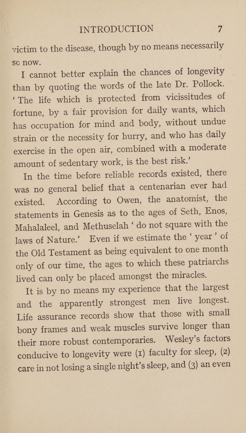 victim to the disease, though by no means necessarily So Now. I cannot better explain the chances of longevity than by quoting the words of the late Dr. Pollock. ‘The life which is protected from vicissitudes of fortune, by a fair provision for daily wants, which has occupation for mind and body, without undue strain or the necessity for hurry, and who has daily exercise in the open air, combined with a moderate amount of sedentary work, is the best risk.’ In the time before reliable records existed, there was no general belief that a centenarian ever had existed. According to Owen, the anatomist, the statements in Genesis as to the ages of Seth, Enos, Mahalaleel, and Methuselah ‘ do not square with the laws of Nature.’ Even if we estimate the ° year OE the Old Testament as being equivalent to one month only of our time, the ages to which these patriarchs lived can only be placed amongst the miracles. It is by no means my experience that the largest and the apparently strongest men live longest. Life assurance records show that those with small bony frames and weak muscles survive longer than their more robust contemporaries. Wesley’s factors conducive to longevity were (x) faculty for sleep, (2) care in not losing a single night’s sleep, and (3) an even