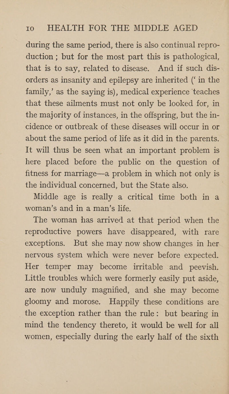 during the same period, there is also continual repro- duction ; but for the most part this is pathological, that is to say, related to disease. And if such dis- orders as insanity and epilepsy are inherited (‘in the family,’ as the saying is), medical experience teaches that these ailments must not only be looked for, in the majority of instances, in the offspring, but the in- cidence or outbreak of these diseases will occur in or about the same period of life as it did in the parents. It will thus be seen what an important problem is here placed before the public on the question of fitness for marriage—a problem in which not only is the individual concerned, but the State also. Middle age is really a critical time both in a woman’s and in a man’s life. The woman has arrived at that period when the reproductive powers have disappeared, with rare exceptions. But she may now show changes in her nervous system which were never before expected. Her temper may become irritable and peevish. Little troubles which were formerly easily put aside, are now unduly magnified, and she may become gloomy and morose. Happily these conditions are the exception rather than the rule: but bearing in mind the tendency thereto, it would be well for all women, especially during the early half of the sixth