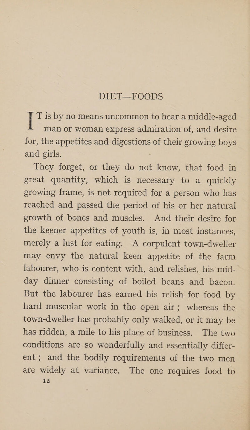 DIET—FOODS T is by no means uncommon to hear a middle-aged man or woman express admiration of, and desire for, the appetites and fea of their growing boys and girls. They forget, or they do not know, that food in great quantity, which is necessary to a quickly growing frame, is not required for a person who has reached and passed the period of his or her natural growth of bones and muscles. And their desire for the keener appetites of youth is, in most instances, merely a lust for eating. A corpulent town-dweller may envy the natural keen appetite of the farm labourer, who is content with, and relishes, his mid- day dinner consisting of boiled beans and bacon. But the labourer has earned his relish for food by hard muscular work in the open air; whereas the town-dweller has probably only walked, or it may be has ridden, a mile to his place of business. The two conditions are so wonderfully and essentially differ- ent; and the bodily requirements of the two men are widely at variance. The one requires food to