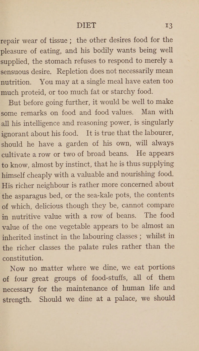 repair wear of tissue ; the other desires food for the pleasure of eating, and his bodily wants being well supplied, the stomach refuses to respond to merely a sensuous desire. Repletion does not necessarily mean nutrition. You may at a single meal have eaten too much proteid, or too much fat or starchy food. But before going further, it would be well to make some remarks on food and food values. Man with all his intelligence and reasoning power, is singularly ignorant about his food. It is true that the labourer, should he have a garden of his own, will always cultivate a row or two of broad beans. He appears to know, almost by instinct, that he is thus supplying himself cheaply with a valuable and nourishing food. His richer neighbour is rather more concerned about the asparagus bed, or the sea-kale pots, the contents of which, delicious though they be, cannot compare in nutritive value with a row of beans. The food value of the one vegetable appears to be almost an inherited instinct in the labouring classes ; whilst in the richer classes the palate rules rather than the constitution. Now no matter where we dine, we eat portions of four great groups of food-stuffs, all of them necessary for the maintenance of human life and strength. Should we dine at a palace, we should