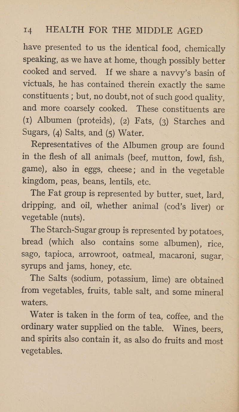 have presented to us the identical food, chemically speaking, as we have at home, though possibly better cooked and served. If we share a navvy’s basin of victuals, he has contained therein exactly the same constituents ; but, no doubt, not of such good quality, and more coarsely cooked. These constituents are (x1) Albumen (proteids), (2) Fats, (3) Starches and Sugars, (4) Salts, and (5) Water. Representatives of the Albumen group are found in the flesh of all animals (beef, mutton, fowl, fish, game), also in eggs, cheese; and in the vegetable kingdom, peas, beans, lentils, etc. The Fat group is represented by butter, suet, lard, dripping, and oil, whether animal (cod’s liver) or vegetable (nuts). The Starch-Sugar group is represented by potatoes, bread (which also contains some albumen), rice, sago, tapioca, arrowroot, oatmeal, macaroni, sugar, syrups and jams, honey, etc. The Salts (sodium, potassium, lime) are obtained from vegetables, fruits, table salt, and some mineral waters. Water is taken in the form of tea, coffee, and the ordinary water supplied on the table. Wines, beers, and spirits also contain it, as also do fruits and most vegetables.