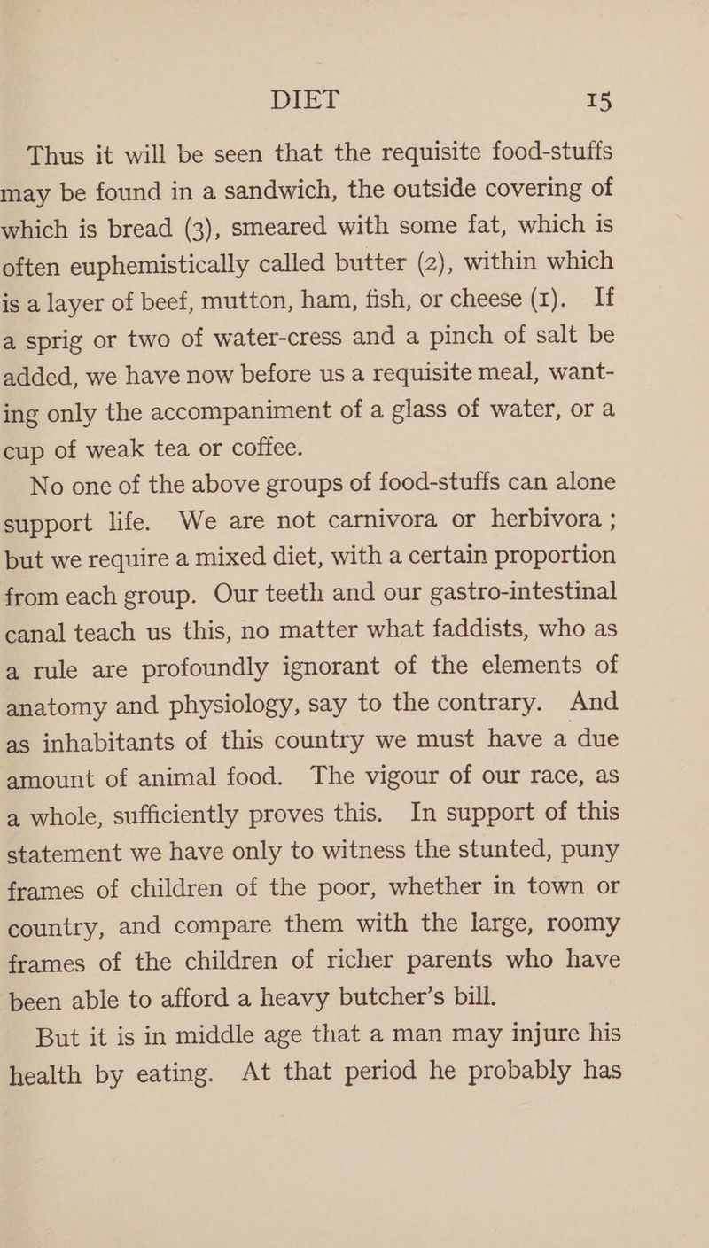 Thus it will be seen that the requisite food-stuffs may be found in a sandwich, the outside covering of which is bread (3), smeared with some fat, which is often euphemistically called butter (2), within which is a layer of beef, mutton, ham, fish, or cheese (1). If a sprig or two of water-cress and a pinch of salt be added, we have now before us a requisite meal, want- ing only the accompaniment of a glass of water, or a cup of weak tea or coffee. No one of the above groups of food-stuffs can alone support life. We are not carnivora or herbivora ; but we require a mixed diet, with a certain proportion from each group. Our teeth and our gastro-intestinal canal teach us this, no matter what faddists, who as a rule are profoundly ignorant of the elements of anatomy and physiology, say to the contrary. And as inhabitants of this country we must have a due amount of animal food. The vigour of our race, as a whole, sufficiently proves this. In support of this statement we have only to witness the stunted, puny frames of children of the poor, whether in town or country, and compare them with the large, roomy frames of the children of richer parents who have been able to afford a heavy butcher’s bill. But it is in middle age that a man may injure his health by eating. At that period he probably has