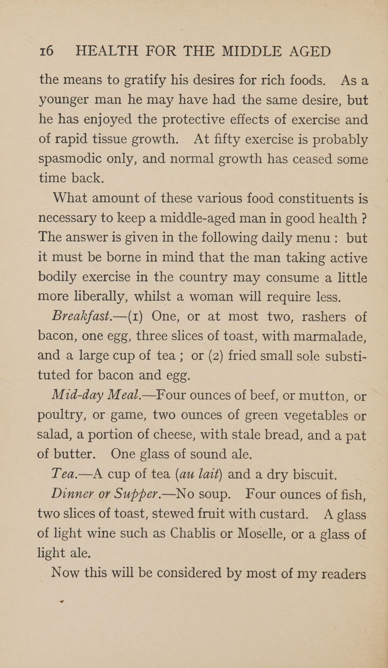 the means to gratify his desires for rich foods. Asa younger man he may have had the same desire, but he has enjoyed the protective effects of exercise and of rapid tissue growth. At fifty exercise is probably spasmodic only, and normal growth has ceased some time back. What amount of these various food constituents is necessary to keep a middle-aged man in good health ? The answer is given in the following daily menu: but it must be borne in mind that the man taking active bodily exercise in the country may consume a little more liberally, whilst a woman will require less. Breakfast—(1) One, or at most two, rashers of bacon, one egg, three slices of toast, with marmalade, and a large cup of tea; or (2) fried small sole substi- tuted for bacon and egg. Mid-day Meal.—F our ounces of beef, or mutton, or poultry, or game, two ounces of green vegetables or salad, a portion of cheese, with stale bread, and a pat of butter. One glass of sound ale. Lea.—A cup of tea (au lait) and a dry biscuit. Dinner or Supper.—No soup. Four ounces of fish, two slices of toast, stewed fruit with custard. A glass of light wine such as Chablis or Moselle, or a glass of light ale. Now this will be considered by most of my readers A