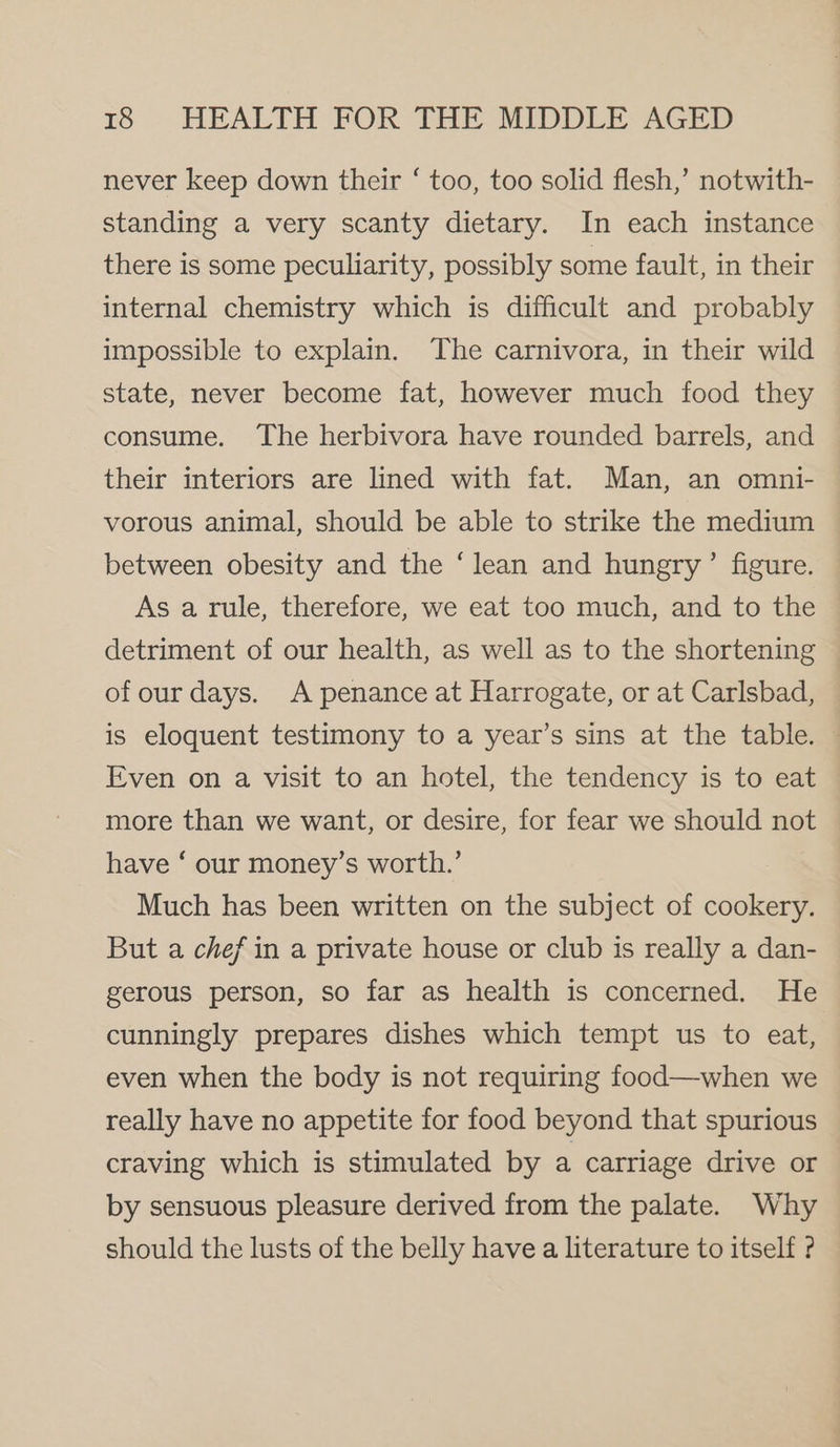 never keep down their ‘ too, too solid flesh,’ notwith- standing a very scanty dietary. In each instance there is some peculiarity, possibly some fault, in their internal chemistry which is difficult and probably impossible to explain. The carnivora, in their wild state, never become fat, however much food they consume. The herbivora have rounded barrels, and their interiors are lined with fat. Man, an omni- vorous animal, should be able to strike the medium between obesity and the ‘lean and hungry’ figure. As a rule, therefore, we eat too much, and to the detriment of our health, as well as to the shortening of our days. A penance at Harrogate, or at Carlsbad, is eloquent testimony to a year’s sins at the table. | Even on a visit to an hotel, the tendency is to eat — more than we want, or desire, for fear we should not have ‘ our money’s worth.’ Much has been written on the subject of cookery. But a chef in a private house or club is really a dan- gerous person, so far as health is concerned. He cunningly prepares dishes which tempt us to eat, even when the body is not requiring food—when we really have no appetite for food beyond that spurious craving which is stimulated by a carriage drive or by sensuous pleasure derived from the palate. Why should the lusts of the belly have a literature to itself ?