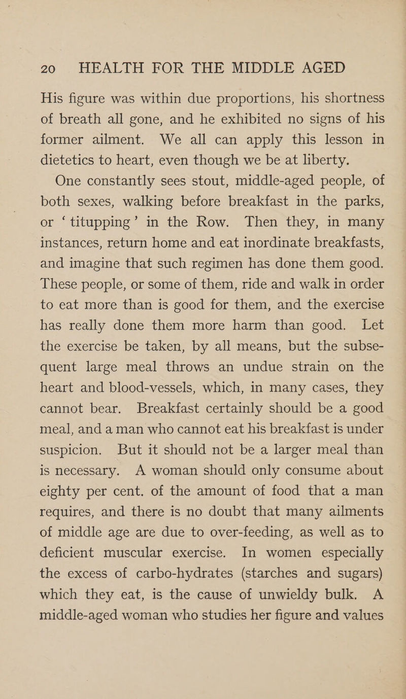 His figure was within due proportions, his shortness of breath all gone, and he exhibited no signs of his former ailment. We all can apply this lesson in dietetics to heart, even though we be at liberty. One constantly sees stout, middle-aged people, of both sexes, walking before breakfast in the parks, or ‘titupping’ in the Row. Then they, in many instances, return home and eat inordinate breakfasts, and imagine that such regimen has done them good. These people, or some of them, ride and walk in order to eat more than is good for them, and the exercise has really done them more harm than good. Let the exercise be taken, by all means, but the subse- quent large meal throws an undue strain on the heart and blood-vessels, which, in many cases, they cannot bear. Breakfast certainly should be a good meal, and a man who cannot eat his breakfast is under suspicion. But it should not be a larger meal than is necessary. A woman should only consume about eighty per cent. of the amount of food that a man requires, and there is no doubt that many ailments of middle age are due to over-feeding, as well as to deficient muscular exercise. In women especially the excess of carbo-hydrates (starches and sugars) which they eat, is the cause of unwieldy bulk. A middle-aged woman who studies her figure and values