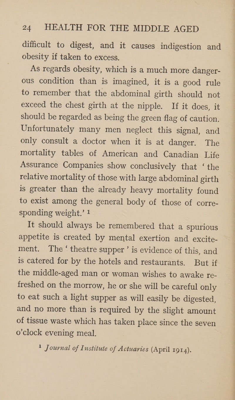 difficult to digest, and it causes indigestion and obesity if taken to excess. As regards obesity, which is a much more danger- ous condition than is imagined, it is a good rule to remember that the abdominal girth should not exceed the chest girth at the nipple. If it does, it should be regarded as being the green flag of caution. Unfortunately many men neglect this signal, and only consult a doctor when it is at danger. The mortality tables of American and Canadian Life Assurance Companies show conclusively that ‘ the relative mortality of those with large abdominal girth is greater than the already heavy mortality found to exist among the general body of those of corre- sponding weight.’ 1 It should always be remembered that a spurious appetite is created by mental exertion and excite- ment. The ‘ theatre supper ’ is evidence of this, and is catered for by the hotels and restaurants. But if the middle-aged man or woman wishes to awake re- freshed on the morrow, he or she will be careful only to eat such a light supper as will easily be digested, and no more than is required by the slight amount of tissue waste which has taken place since the seven o'clock evening meal. + Journal of Institute of Actuaries (April 1914).