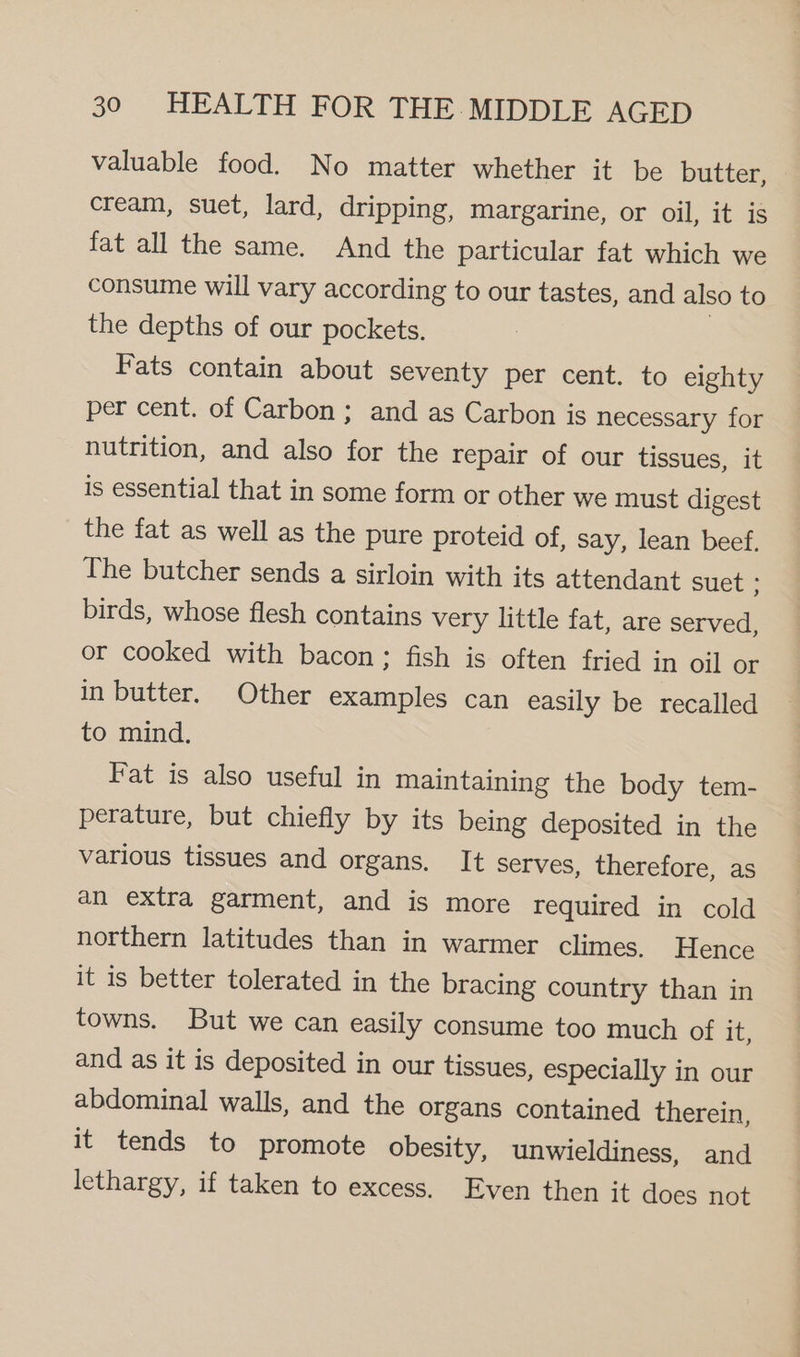 valuable food. No matter whether it be butter, cream, suet, lard, dripping, margarine, or oil, it is fat all the same. And the particular fat which we consume will vary according to our tastes, and also to the depths of our pockets. Fats contain about seventy per cent. to eighty per cent. of Carbon ; and as Carbon is necessary for nutrition, and also for the repair of our tissues, it is essential that in some form or other we must digest the fat as well as the pure proteid of, say, lean beef, The butcher sends a sirloin with its attendant suet ; birds, whose flesh contains very little fat, are served, or cooked with bacon; fish is often fried in oil or in butter. Other examples can easily be recalled to mind. Fat is also useful in maintaining the body tem- perature, but chiefly by its being deposited in the various tissues and organs. It serves, therefore, as an extra garment, and is more required in cold northern latitudes than in warmer climes. Hence it is better tolerated in the bracing country than in towns. But we can easily consume too much of it, and as it is deposited in our tissues, especially in our abdominal walls, and the organs contained therein, it tends to promote obesity, unwieldiness, and lethargy, if taken to excess. Even then it does not