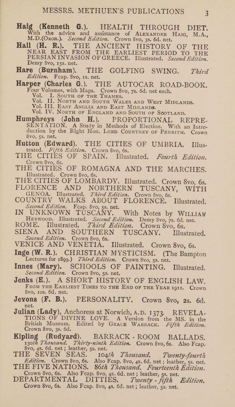 Haig (Kenneth G.). HEALTH THROUGH DIET. With the advice and assistance of ALEXANDER Haic, M.A., M.D.(Oxon.). Second Edition. Crown 8vo, 3s. 6d. net. Hall (H. R.). THE ANCIENT HISTORY OF THE NEAR EAST FROM THE EARLIEST PERIOD TO THE PERSIAN INVASION OFGREECE. Illustrated. Second Edition. Demy 8vo, 15s. net. Hare (Burnham). THE GOLFING SWING. Third Edition. Fcap. 8vo, 1s. net. Harper (Charles G.). THE AUTOCAR ROAD-BOOK. Four Volumes, with Maps. Crown 8vo, 7s. 6d. net each. Vol. I. SourH oF THE THAMEs. Vol. II. NortH anp SourH WaLes aND West MIDLANDS. Vol. III. East ANGLIA AND East MIDLANDS. Vol. IV. NorTH oF ENGLAND AND SouTH OF SCOTLAND. Humphreys (John H.). PROPORTIONAL REPRE. SENTATION. A Study in Methods of Election. With an Intro- duction by the Right Hon. Lorp Courtney oF PENRITH. Crown 8vo, 5s. net. Hutton (Edward). THE CITIES OF UMBRIA. Illus- trated. Fifth Edition. Crown 8vo, 6s. THE CITIES OF SPAIN. Illustrated. fourth Edition. Crown 8vo, 6s. THE CITIES OF ROMAGNA AND THE MARCHES. Illustrated. Crown 8vo, 6s. THE CITIES OF LOMBARDY. Illustrated. Crown 8vo, 6s. FLORENCE AND NORTHERN TUSCANY, WITH GENOA. Illustrated. Third Edition. Crown 8vo, 6s. COUNTRY WALKS ABOUT FLORENCE. Illustrated, Second Edition. Fcap. 8vo, 5s. net. IN UNKNOWN TUSCANY. With Notes by W1LLIaM HeEywoop. Illustrated. Second Edition. Demy 8vo, 7s. 6d. net. ROME. Illustrated. Third Edition. Crown 8vo, 6s. SIENA AND SOUTHERN TUSCANY, Illustrated. Second Edition. Crown 8vo, 6s. VENICE AND VENETIA. Illustrated. Crown 8vo, 6s. Inge (W. R.). CHRISTIAN MYSTICISM. (The Bampton Lectures for 1899.) Third Edition. Crown 8vo, ss. net. Innes (Mary). SCHOOLS OF PAINTING. Illustrated. Second Edition. Crown 8vo, ss. net. Jenks (E.). A SHORT HISTORY OF ENGLISH LAW. FROM THE Earviest TIMES TO THE END OF THE YEAR 1911. Crown 8vo, tos. 6d. net. Jevons (F. B.). PERSONALITY. Crown 8vo, 2s. 6d. net. Julian (Lady), Anchoress at Norwich, A.D. 1373. REVELA- TIONS OF DIVINE LOVE. A Version from the MS. in the British Museum. Edited by Gracz Warrack. Fifth Edition. Crown 8vo, 3s. 6d. Kipling (Rudyard), BARRACK-ROOM BALLADS. 130th Thousand. Thirty-ninth Edition. Crown 8vo,6s. Also Fcap. 8vo, 4s. 6d. net ; leather, 5s. net. THE SEVEN SEAS. 104¢h Thousand. Twenty-fourth Edition. Crown 8vo, 6s. Also Fcap. 8vo, 4s. 6d. net ; leather, ss. net. THE FIVE NATIONS. 86¢2 Thousand. Fourteenth Edition. Crown 8vo, 6s. Also Fcap. 8vo, 4s. 6d. net; leather, 5s. net. DEPARTMENTAL DITTIES, Twenty-fifth Edition, Crown 8vo, 6s, Also Fcap. 8vo, 4s. 6d. net; leather, 5s. net.