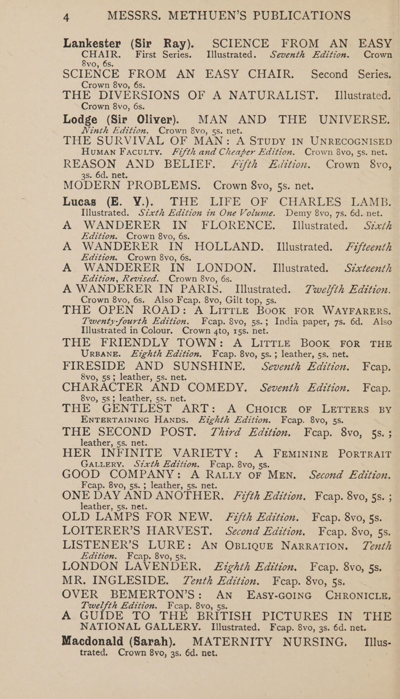 igi (Sir Ray). SCIENCE FROM AN. EASY HAIR. First Series. Illustrated. Seventh Edition. Crown ee 6s. SCIENCE FROM AN EASY CHAIR. Second Series. Crown 8vo, 6s. THE DIVERSIONS OF A NATURALIST. _ Illustrated. Crown 8vo, 6s. Lodge (Sir Oliver) MAN AND THE UNIVERSE. Ninth Edition. Crown 8vo, 5s. net. THE SURVIVAL OF MAN: A StTupy IN UNRECOGNISED Human Facutty. Fifth and Cheaper Edition. Crown 8vo, 5s. net. REASON AND BELIEF. 7th £idition. Crown 8vo, 3s. 6d. net. MODERN PROBLEMS. Crown 8vo, 5s. net. Lucas (E. YV.). THE LIFE OF CHARLES LAMB. Illustrated. Szath Edition in One Volume. Demy 8vo, 7s. 6d. net. A WANDERER ee FLORENCE. _ Illustrated. Szxth Edition. Crown 8vo, 6 A WANDERER IN HOLLAND. Illustrated. Fzfteenth Edition. Crown 8vo, 6s. A WANDERER IN LONDON. Illustrated. Sixteenth Edition, Revised. Crown 8vo, 6s. A WANDERER IN PARIS. Illustrated. Twelfth Edition. Crown 8vo, 6s. Also Fcap. 8vo, Gilt top, 5s. THE OPEN ROAD: A LITTLE BooK FOR WAYFARERS. Twenty-fourth Edition. ¥cap. 8vo, 5s.; India paper, 7s. 6d. Also Illustrated in Colour. Crown 4to, 15s. net. THE FRIENDLY TOWN: A LITTLE BOOK FOR THE UrBaneE. Lighth Edition. Fcap. 8vo, 5s. 3 leather, 5s. net. FIRESIDE AND SUNSHINE. Seventh Edition. Fcap. 8vo, 58; leather, 5s. net. CHARACTER AND COMEDY. Seventh Edition. Fcap. 8vo, 58; leather, ss. net. THE GENTLEST ART: A Cuorce or LETTERS BY ENTERTAINING Hanns. Eighth Edition. Fcap. 8vo, 5s. THE SECOND POST. Third Edition. Fcap. 8vo, 5s. ; leather, ss. net. HER INFINITE VARIETY: <A FEMININE PORTRAIT GALLERY. Szxth Edition. Fcap. 8vo, 5s. GOOD COMPANY: A ae LY OF MEN. Second Edition. Fcap. 8vo, 5s. 3 leather, 5s. ONE DAY AND ANOTHER. Fifth Edition. Fcap. 8vo, 5s. ; leather, 5s. net. OLD LAMPS FOR NEW. Fifth Edition. Fcap. 8vo, 5s. LOITERER’S HARVEST. Second Edition. Fcap. 8vo, 5s. LISTENER’S LURE: AN OBLIQUE NARRATION. TZenth Edition. Fcap. 8vo, 5s. LONDON LAVENDER. Eighth Edition. Fcap. 8vo, 5s. MR. INGLESIDE. Tenth Edition. Fcap. 8vo, 5s. OVER BEMERTON’S : seus EASY-GOING CHRONICLE, Twelfth Edition. Fcap. 8vo, 5 A GUIDE TO THE BRITISH PICTURES IN THE NATIONAL GALLERY. Illustrated. Feap. 8vo, 3s. 6d. net. Macdonald (Sarah). MATERNITY NURSING, | Iilus-