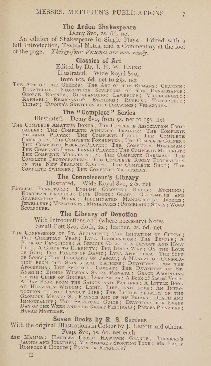 The Arden Shakespeare Demy 8vo, 2s. 6d. net An edition of Shakespeare in Single Plays. Edited with a full Introduction, Textual Notes, and a Commentary at the foot of the page. Lhirty-four Volumes are now ready, Classics of Art Edited by Dr. J. H. W. LAtnc Illustrated. Wide Royal 8vo, from Ios. 6d, net to 25s. net THE ART OF THE GREEKS; THE ART OF THE Romans; CHARDIN} DONATELLO; FLORENTINE SCULPTORS OF THE RENAISSANCE} GEORGE ROMNEY; GHIRLANDAIO; LAWRENCE; MICHELANGELO; RaPHAEL; REMBRANDT’S ETCHINGS; RuBENS; TINTORETTO ; Titian ; TurNER’s SKETCHES AND Drawincs; VELAZQUEZ. The “Complete” Series [llustrated. Demy 8vo, from §s. net to 15s, net THe CoMPLETE AMATEUR Boxer; THE CompLETE AssoctIaTION Foor- BALLER; THE CoMPLETE ATHLETIC TRAINER; THE COMPLETE BILLIARD PLAYER; THE ComptETE Cook; THE COMPLETE CRICKETER ; THE COMPLETE FoxHUNTER ; THE COMPLETE GOLFER ; THe Complete Hockey-PLaver; THE CoMPpLETE HORSEMAN; THE Complete Lawn TENNIS PLaveR; THE CompLETE MOTORIST ; THe ComPpLeETE MOUNTAINEER; THE COMPLETE OARSMAN; THE CoMPLETE PHOTOGRAPHER; THE ComMPLETE RuGBY FOOTBALLER, ON THE NEw ZEALAND SysTEM; THE ComPLETE SHOT; THE CoMPLETE SWIMMER; THE ComPLETE YACHTSMAN, The Connoisseur’s Library Illustrated. Wide Royal 8vo, 25s. net ENGLIsH FURNITURE; ENGLISH CoLoURED Books; ETCHINGS ; EuROPEAN ENAMELS; FINE Books; Guass; GOLDSMITHS’ AND SILVERSMITHS’ WorRK; ILLUMINATED MANUuScRIPTS; IvorRIEs; JEWELLERY ; MEZZOTINTS; MINIATURES; PORCELAIN ; SEALS ; Woop SCULPTURE. ‘ : The Library of Devotion With Introductions and (where necessary) Notes Small Pott 8vo, cloth, 2s.; leather, 2s. 6d. net Tue Conressions or St. AuGUSTINE; THE IMITATION OF CHRIST 3 Tue CurisTian Year; Lyra InNoceNTIUM; THE TEMPLE; A Book oF Devotions; A Serious Catt To A DEvoUT AND Hoty Lire; A GuipE To Erernity; THE INNER Way; On THE Love or Gop; THE Psatms or Davin; Lyra APOSTOLICA; THE SONG OF Sones; THE THouGuts or PascaL; A MANUAL oF CONSOLA- TION FROM THE SAINTS AND FATHERS; DEVOTIONS FROM THE ApocryPHA; THE Spiriruat Comsat; THE Devotions oF Sr. ANSELM; BisHop Witson’s Sacra PRiIvATA ; GRACE ABOUNDING TO THE CHIEF OF SINNERS; Lyra Sacra: A Book of Sacred Verse ; A Day Book FRoM THE SAINTS AND FaTHers; A LirtTLe Boox OF HEAVENLY Wispom; Licut, Lirz, AND Love; An Inrro- DUCTION TO THE Devout Lire; THe Littte FLOWERS OF THE Giorious MEssEeR St. FRANCIS AND OF HIS Friars; DEATH AND IMMORTALITY; THE SPIRITUAL GuIDE; Devotions ror EvrEry Day OF THE WEEK AND THE GREAT FESTIVALS ; PRECES PRIVATAE; Horak MystTIcae. : Seven Books by R. S. Surtees With the original Illustrations in Colour by J. Lrrcu and others. Fcap. 8vo, 3s. 6d. net each Ask Mamma; Hanpiey Cross; Hawpuck GRANGE; JORROCKS’S JAUNTS AND JoLLiTiIEs; Mr. SponGE’s SportTiNG TouR ; Mr. Facry Romrorv’s Hounps ; PLAIN oR RINGLETS? ae = I