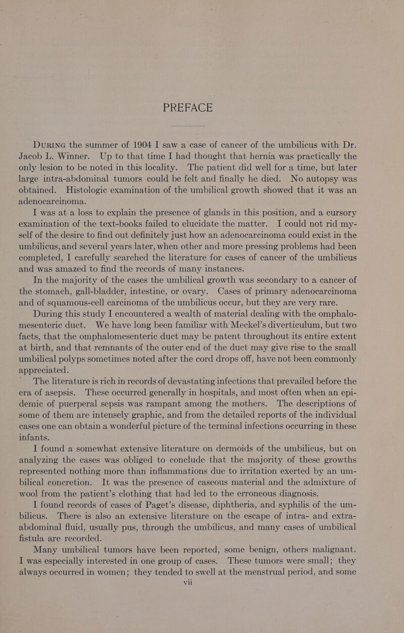 BoBEAGE Durine the summer of 1904 I saw a case of cancer of the umbilicus with Dr. Jacob L. Winner. Up to that time I had thought that hernia was practically the only lesion to be noted in this locality. The patient did well for a time, but later large intra-abdominal tumors could be felt and finally he died. No autopsy was obtained. Histologic examination of the umbilical growth showed that it was an adenocarcinoma. I was at a loss to explain the presence of glands in this position, and a cursory examination of the text-books failed to elucidate the matter. I could not rid my- self of the desire to find out definitely just how an adenocarcinoma could exist in the umbilicus, and several years later, when other and more pressing problems had been completed, I carefully searched the literature for cases of cancer of the umbilicus and was amazed to find the records of many instances. In the majority of the cases the umbilical growth was secondary to a cancer of the stomach, gall-bladder, intestine, or ovary. Cases of primary adenocarcinoma and of squamous-cell carcinoma of the umbilicus occur, but they are very rare. During this study I encountered a wealth of material dealing with the omphalo- mesenteric duct. We have long been familiar with Meckel’s diverticulum, but two facts, that the omphalomesenteric duct may be patent throughout its entire extent at birth, and that remnants of the outer end of the duct may give rise to the small umbilical polyps sometimes noted after the cord drops off, have not been commonly appreciated. The literature is rich in records of devastating infections that prevailed before the era of asepsis. These occurred generally in hospitals, and most often when an epi- demic of puerperal sepsis was rampant among the mothers. ‘The descriptions of some of them are intensely graphic, and from the detailed reports of the individual cases one can obtain a wonderful picture of the terminal infections occurring in these infants. I found a somewhat extensive literature on dermoids of the umbilicus, but on analyzing the cases was obliged to conclude that the majority of these growths represented nothing more than inflammations due to irritation exerted by an um- bilical concretion. It was the presence of caseous material and the admixture of wool from the patient’s clothing that had led to the erroneous diagnosis. I found records of cases of Paget’s disease, diphtheria, and syphilis of the um- bilicus. There is also an extensive literature on the escape of intra- and extra- abdominal fluid, usually pus, through the umbilicus, and many cases of umbilical fistula are recorded. Many umbilical tumors have been reported, some benign, others malignant. I was especially interested in one group of cases. These tumors were small; they always occurred in women; they tended to swell at the menstrual period, and some vil