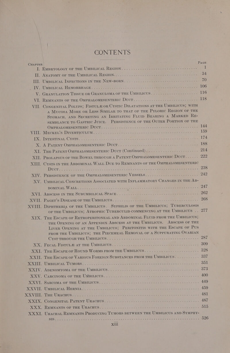 CONTENTS CHAPTER PAGE Te MiipryYOLOGY OF THE UMBILICAT REGION. .... > <\- oh teeementeae ee ie se oe 1 EL AWATOMY.OF THE UMBILICAL REGION. 04> 050. Oo O55 ee eee ite) eee eh 34 TL UMBILICAL [INFRCTIONS IN THE NEW-BORN... 6... 725 Sepeee oe ge eeee 70 EVEA Ue IRICAL: HEMORRHAGH - see tele oo ccs lk 6 ob. 2 eee enn gree ere 106 V. GRANULATION TISSUE OR GRANULOMA OF THE UMBILICUS..........--++---55:- 116 Vi. ReMNANTS OF THE OMPHALOMESENTERIC DucT.. .. 2.64... 0 560 eee panos 118 VII. Concentrau Potyes; Fistut# or Cystic Dimatations aT THE UMBILICUS; WITH A Mucosa More or Less SIMILAR TO THAT OF THE PYLORIC REGION OF THE STroMACH, AND SECRETING AN IRRITATING FLUID BEARING A MarkKED ReE- SEMBLANCE TO Gastric JUICE. PERSISTENCE OF THE OUTER PORTION OF THE CONE AGOME CEU OIOT:, xo « clanl sows aldl ons a 2 Soave sr aiy dtateamtel midheuoutd enact) ie 144 LTT e NirCIC EE SLE RETOUR oh io As ea Ba oR Dee naa d + Ss Tae a wl eps pees 159 ee rr PGA CVO rere ae. ee ee oR eeu A eee ate ee oe 174 XA Paruwr OMPHALOMESENTERIC Ducr... .. ee 211 25 he 188 XT. Tue Patunt OMPHALOMESENTHRIC Duct (Continued) 42... 2.1.45. -2 snes: 214 XII. PRoLAPSUS OF THE BOWEL THROUGH A PATENT OMPHALOMESENTERIC DUCT...... 222 XIII. Cysts In THE ABDOMINAL WALL DuE TO REMNANTS OF THE OMPHALOMESENTERIC IBViges a. 2 ee ee en ene Pew eM EENE Cowes Shoe Gea 238 XIV. PERSISTENCE OF THE OMPHALOMESENTERIC VESSELS...:........220--2+2--05> 242 XV. UmpiticaL Concrevions ASSOCIATED WITH INFLAMMATORY CHANGES IN THE AB- NC VARETG AE, WWOR TA ee eee ck conag te 3 ral eh ee Bhi aca sn o * 247 Poi MABCCERS IN THE, SUBUMBILICAL) OPACE. .. 5 a selene tus cons ee Ne oe oe 262 Pati Planer s Diskicw OR THE UMBILICUG:. © ...%. a) s-0 omens Sv oa dee eee hae 268 XVIII. Dieutuerra or THE Umpinicus. SypHILis or THE UMBILICUS; TUBERCULOSIS OF THE Umsiticus; ATROPHIC TUBERCULID COMMENCING AT THE UmMBILICUS Aare XIX. Tue Escarn or RETROPERITONEAL AND ABDOMINAL FLUID FROM THE UMBILICUS;} THE OPENING OF AN APPENDIX: ABSCESS AT THE UmBILicus. ABSCESS OF THE Liver OPENING AT THE UmBiILicus; PERITONITIS WITH THE EscaPe OF Pus FROM THE UMBILICUS; THE PIECEMEAL REMOVAL OF A SUPPURATING OVARIAN CySEP THROUGH THE USBIMiCUG des ook ber te minaae rela aces etl cnn ss aba e 5. ohms 287 Nee Co etieEE feeAT THE: UMBILICUS 4 os Le Gee ae ee ie a. bee, eal 309 XXI. Tur Escare or RouND WORMS FROM THE UMBILICUS..........-.--------0--- 328 XXII. Tue Escare or VARIOUS FoREIGN SUBSTANCES FROM THE UMBILICUS........... 337 Pai were eek OMORG S.-i ea ee 0h a nee ORR ons Cas arent hg See “FR ge 351 Paral cA DENOMYOMAOSCTEH RY UMBIEICUS oct: oe od a ona Fv damon eter. elem sya EN Pas: Pe NeGINCM SOF Te ES MEIELC US cn. oe eek ok Se Reo eee na Fede ase As: 400 De Oe OAR COMALOF HU bet MBILICUG. . wesc abit cece et hoes ES (See tee a 449 Pe LUN ELT EEG Ad EEN eee Sry Serge cance suc een tha Aaa oce we «ay Abe E A Aer ee ores 459 OMAN ML. SRR ESL Gy OTEE USE 5 ee ea oe ee aE a ra ne | eae 481 Dev ee GC ONCENIPATIE NTH? LIRACHUG Ge. his ta cor che cls ko ce Pe Ee ogra Rios, « 487 PORE BMEN AIFS) OST HIB ER OREUS Molo 6h5 6 ons <p win in oases Merete ct) to ales 515 XXXI. Uracuat Remnants Propucinc TUMORS BETWEEN THE UMBILICUS AND SYMPHY- Gl Pama alt Suite MP RO Rete SS cel. ced whan Suet tele OEM ar dea ave S RUS: e EERO 026