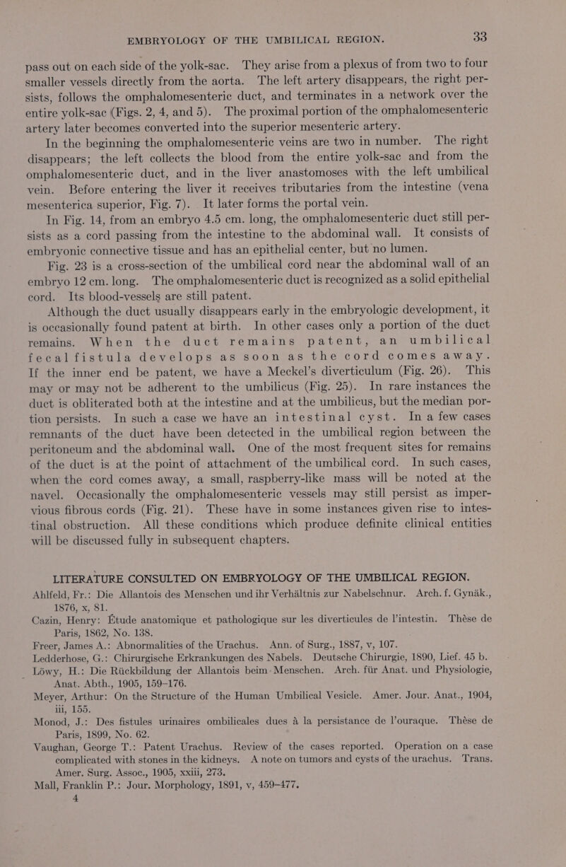 pass out on each side of the yolk-sac. They arise from a plexus of from two to four smaller vessels directly from the aorta. The left artery disappears, the right per- sists, follows the omphalomesenteric duct, and terminates in a network over the entire yolk-sac (Figs. 2,4, and 5). The proximal portion of the omphalomesenteric artery later becomes converted into the superior mesenteric artery. In the beginning the omphalomesenteric veins are two in number. The right disappears; the left collects the blood from the entire yolk-sac and from the omphalomesenteric duct, and in the liver anastomoses with the left umbilical vein. Before entering the liver it receives tributaries from the intestine (vena mesenterica superior, Fig. 7). It later forms the portal vein. In Fig. 14, from an embryo 4.5 cm. long, the omphalomesenteric duct still per- sists as a cord passing from the intestine to the abdominal wall. It consists of embryonic connective tissue and has an epithelial center, but no lumen. Fig. 23 is a cross-section of the umbilical cord near the abdominal wall of an embryo 12cm. long. The omphalomesenteric duct is recognized as a solid epithelial cord. Its blood-vessels are still patent. Although the duct usually disappears early in the embryologic development, it is occasionally found patent at birth. In other cases only a portion of the duct remains. When the duct remains patent, an umbilical fecalfistula develops as soon as the cord comes away. If the inner end be patent, we have a Meckel’s diverticulum (Fig. 26). This may or may not be adherent to the umbilicus (Fig. 25). In rare instances the duct is obliterated both at the intestine and at the umbilicus, but the median por- tion persists. In such a case we have an intestinal cyst. In a few cases remnants of the duct have been detected in the umbilical region between the peritoneum and the abdominal wall. One of the most frequent sites for remains of the duct is at the point of attachment of the umbilical cord. In such cases, when the cord comes away, a small, raspberry-like mass will be noted at the navel. Occasionally the omphalomesenteric vessels may still persist as imper- vious fibrous cords (Fig. 21). These have in some instances given rise to intes- tinal obstruction. All these conditions which produce definite clinical entities will be discussed fully in subsequent chapters. LITERATURE CONSULTED ON EMBRYOLOGY OF THE UMBILICAL REGION. Ahlfeld, Fr.: Die Allantois des Menschen und ihr Verhaltnis zur Nabelschnur. Arch. f. Gynak., PeiGe x, 1) Cazin, Henry: Etude anatomique et pathologique sur les diverticules de l’intestin. Thése de Paris, 1862, No. 138. Freer, James A.: Abnormalities of the Urachus. Ann. of Surg., 1887, v, 107. Ledderhose, G.: Chirurgische Erkrankungen des Nabels. Deutsche Chirurgie, 1890, Lief. 45 b. _ Léwy, H.: Die Rickbildung der Allantois beim:Menschen. Arch. fiir Anat. und Physiologie, Anat. Abth., 1905, 159-176. Meyer, Arthur: On the Structure of the Human Umbilical Vesicle. Amer. Jour. Anat., 1904, iii, 155. Monod, J.: Des fistules urinaires ombilicales dues 4 la persistance de louraque. Thése de Paris, 1899, No. 62. Vaughan, George T.: Patent Urachus. Review of the cases reported. Operation on a case complicated with stones in the kidneys. A note on tumors and cysts of the urachus. Trans. Amer. Surg. Assoc., 1905, xxill, 273. Mall, Franklin P.: Jour. Morphology, 1891, v, 459-477.