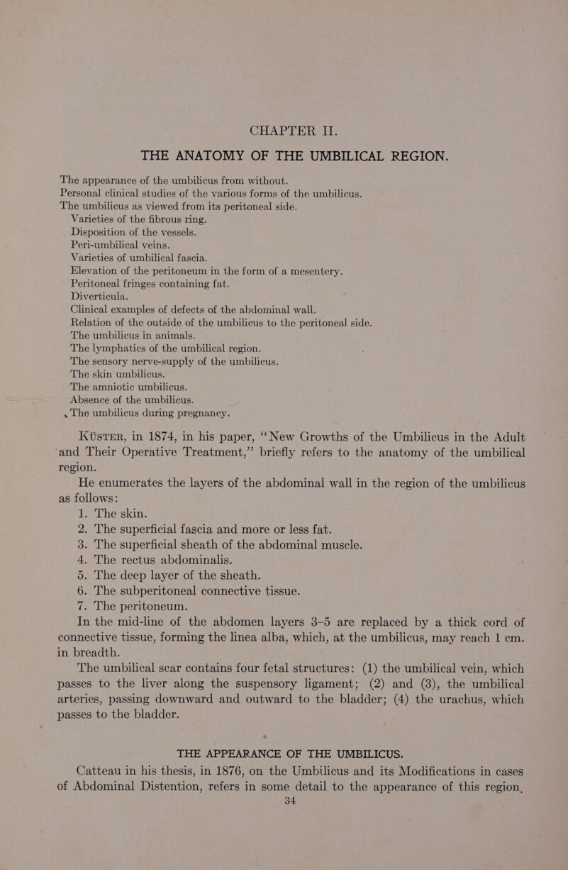 CHAPTER II. THE ANATOMY OF THE UMBILICAL REGION. The appearance of the umbilicus from without. Personal clinical studies of the various forms of the umbilicus. The umbilicus as viewed from its peritoneal side. Varieties of the fibrous ring. Disposition of the vessels. Peri-umbilical veins. Varieties of umbilical fascia. Elevation of the peritoneum in the form of a mesentery. Peritoneal fringes containing fat. Diverticula. Clinical examples of defects of the abdominal wall. Relation of the outside of the umbilicus to the peritoneal side. The umbilicus in animals. The lymphatics of the umbilical region. The sensory nerve-supply of the umbilicus. The skin umbilicus. The amniotic umbilicus. Absence of the umbilicus. . The umbilicus during pregnancy. KUsTeER, in 1874, in his paper, ‘“‘ New Growths of the Umbilicus in the Adult ‘and Their Operative Treatment,” briefly refers to the anatomy of the umbilical region. He enumerates the layers of the abdominal wall in the region of the umbilicus as follows: . The skin. The superficial fascia and more or less fat. The superficial sheath of the abdominal muscle. The rectus abdominalis. The deep layer of the sheath. The subperitoneal connective tissue. . The peritoneum. ia the mid-line of the abdomen layers 3-5 are replaced by a thick cord of connective tissue, forming the linea alba, which, at the umbilicus, may reach 1 cm. in breadth. The umbilical scar contains four fetal structures: (1) the umbilical vein, which passes to the liver along the suspensory ligament; (2) and (8), the umbilical arteries, passing downward and outward to the bladder; (4) the urachus, which passes to the bladder. Bee cote eather iste nica THE APPEARANCE OF THE UMBILICUS. Catteau in his thesis, in 1876, on the Umbilicus and its Modifications in cases of Abdominal Distention, refers in some detail to the appearance of this region,