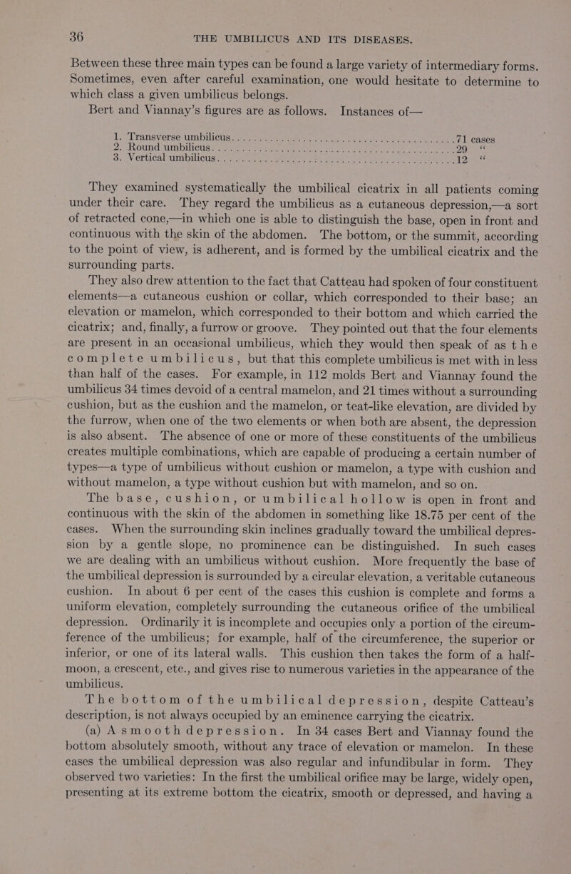 Between these three main types can be found a large variety of intermediary forms. Sometimes, even after careful examination, one would hesitate to determine to which class a given umbilicus belongs. Bert and Viannay’s figures are as follows. Instances of— 1S cErensverse Um biiCaae vied seni acon i oes. eee gk) oe 71 cases 2, .OUnG In buIcus 5 eee Se a EN aie ONE BP ATER TS tab, As eae 8 Se gV CLtICAl ITALICS ee a ee eo eR te oe tS Kak Om kta ie), he Be Lone. They examined systematically the umbilical cicatrix in all patients coming under their care. They regard the umbilicus as a cutaneous depression,—a sort of retracted cone,—in which one is able to distinguish the base, open in front and continuous with the skin of the abdomen. The bottom, or the summit, according to the point of view, is adherent, and is formed by the umbilical cicatrix and the surrounding parts. They also drew attention to the fact that Catteau had spoken of four constituent elements—a cutaneous cushion or collar, which corresponded to their base; an elevation or mamelon, which corresponded to their bottom and which carried the cicatrix; and, finally, a furrow or groove. They pointed out that the four elements are present in an occasional umbilicus, which they would then speak of as t he complete umbilicus, but that this complete umbilicus is met with in less than half of the cases. For example, in 112 molds Bert and Viannay found the umbilicus 34 times devoid of a central mamelon, and 21 times without a surrounding cushion, but as the cushion and the mamelon, or teat-like elevation, are divided by the furrow, when one of the two elements or when both are absent, the depression is also absent. The absence of one or more of these constituents of the umbilicus creates multiple combinations, which are capable of producing a certain number of types—a type of umbilicus without cushion or mamelon, a type with cushion and without mamelon, a type without cushion but with mamelon, and so on. The base, cushion, or umbilical hollow is open in front and continuous with the skin of the abdomen in something like 18.75 per cent of the cases. When the surrounding skin inclines gradually toward the umbilical depres- sion by a gentle slope, no prominence can be distinguished. In such cases we are dealing with an umbilicus without cushion. More frequently the base of the umbilical depression is surrounded by a circular elevation, a veritable cutaneous cushion. In about 6 per cent of the cases this cushion is complete and forms a uniform elevation, completely surrounding the cutaneous orifice of the umbilical depression. Ordinarily it is incomplete and occupies only a portion of the circum- ference of the umbilicus; for example, half of the circumference, the superior or inferior, or one of its lateral walls. This cushion then takes the form of a half- moon, a crescent, etc., and gives rise to numerous varieties in the appearance of the umbilicus. The bottom of the umbilical depression, despite Catteau’s description, is not always occupied by an eminence carrying the cicatrix. (a) Asmoothdepression. In 34 cases Bert and Viannay found the bottom absolutely smooth, without any trace of elevation or mamelon. In these cases the umbilical depression was also regular and infundibular in form. They observed two varieties: In the first the umbilical orifice may be large, widely open, presenting at its extreme bottom the cicatrix, smooth or depressed, and having a