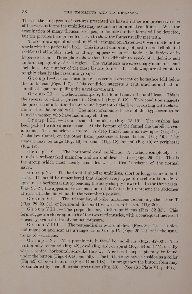 Thus in the large group of pictures presented we have a rather comprehensive idea of the various forms the umbilicus may assume under normal conditions. With the examination of many thousands of people doubtless other forms will be detected, but the pictures here presented serve to show the forms usually met with. The 60 drawings of normal umbilici arranged on Plates I-IV were made in the wards with the patients in bed. This insured uniformity of posture, and eliminated accidental skin-folds, such as always appear when the body is in flexion or in hyperextension. These plates show that it is difficult to speak of a definite and uniform topography of this region. The variations are exceedingly numerous, and include a large number of the most bizarre forms. The following are attempts to roughly classify the cases into groups: | Group I.—Cushion incomplete; presents a crescent or horseshoe fold below the umbilicus (Figs. 1-7). This condition suggests a taut urachus and lateral umbilical ligaments pulling the navel downward. Group II.— Cushion incomplete, but found above the umbilicus. This is the reverse of what is present in Group I (Figs. 8-12). This condition suggests the presence of a taut and short round ligament of the liver coexisting with relaxa- tion of the abdominal wall. The most pronounced cases of this type seem to be found in women who have had many children. Group II1.— Funnel-shaped umbilicus (Figs. 13-19). The cushion has been padded with adipose tissue. At the bottom of the funnel the umbilical scar is found. The mamelon is absent. A deep funnel has a narrow apex (Fig. 14). A shallow funnel, on the other hand, possesses a broad bottom (Fig. 16). The cicatrix may be large (Fig. 16) or small (Fig. 19), central (Fig. 19) or peripheral (Fig. 18). Group IV.—The horizontal oval umbilicus. A cushion completely sur- rounds a well-marked mamelon and an umbilical cicatrix (Figs. 20-24). This is the group which most nearly coincides with Catteau’s scheme of the normal navel. Group V.— The horizontal, slit-like umbilicus, short or long, occurs in both sexes. It should be remembered that almost every type of navel can be made to appear as a horizontal slit by bending the body sharply forward. In the three cases, Figs. 25-27, the appearances are not due to this factor, but represent the abdomen: at rest with the individual in the recumbent posture. Group VI.—The triangular, slit-like umbilicus resembling the letter T (Figs. 28, 29, 31), or horizontal, like an H viewed from the side (Fig. 30). Group VII.—The perpendicular, slit=like umbilicus (Figs. 32-35). This form suggests a closer approach of the two recti muscles, with a eonsequcns increased efficiency against intra-abdominal pressure. Group VIII.— The perpendicular oval umbilicus (Figs. 36-41). Cushion and mamelon and scar are arranged as in Group IV (Figs. 20-24), with the usual range of variations. Group IX.—The prominent, button-like umbilicus (Figs. 42-60). The button may be round (Fig. 42), oval (Fig. 45), or spiral (Figs. 54 and 55), usually with a central horizontal, scar-like furrow. A crescent-shaped pit may be found under the button (Figs. 49, 50, and 59). The button may have a cushion as a collar (Fig. 42) or be without one (Figs. 44 and 48). In pregnancy the button form may be simulated by a small hernial protrusion (Fig. 60). (See also Plate VI, p. 467.)