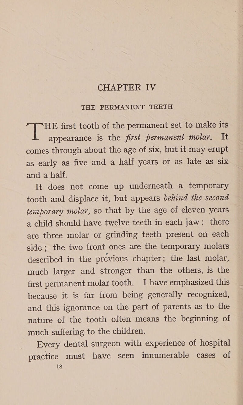 THE PERMANENT TEETH HE first tooth of the permanent set to make its appearance is the first permanent molar. It comes through about the age of six, but it may erupt as early as five and a half years or as late as six and a half. It does not come up underneath a temporary tooth and displace it, but appears behind the second temporary molar, so that by the age of eleven years a child should have twelve teeth in each jaw: there are three molar or grinding teeth present on each side: the two front ones are the temporary molars described in the previous chapter; the last molar, much larger and stronger than the others, is the first permanent molar tooth. I have emphasized this because it is far from being generally recognized, and this ignorance on the part of parents as to the nature of the tooth often means the beginning of much suffering to the children. Every dental surgeon with experience of hospital practice must have seen innumerable cases of