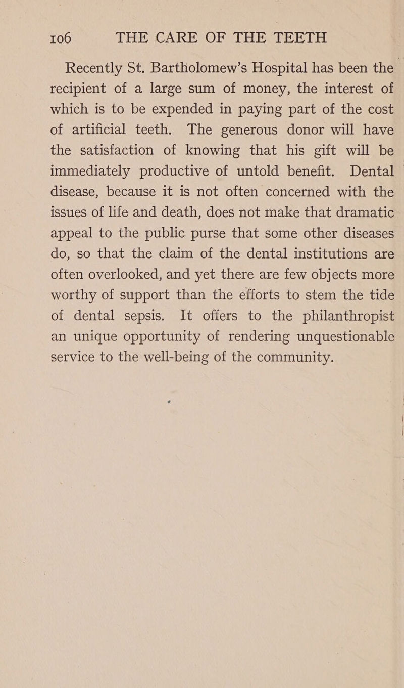 Recently St. Bartholomew’s Hospital has been the 3 recipient of a large sum of money, the interest of which is to be expended in paying part of the cost of artificial teeth. The generous donor will have the satisfaction of knowing that his gift will be immediately productive of untold benefit. Dental disease, because it is not often concerned with the issues of life and death, does not make that dramatic appeal to the public purse that some other diseases do, so that the claim of the dental institutions are often overlooked, and yet there are few objects more worthy of support than the efforts to stem the tide of dental sepsis. It offers to the philanthropist an unique opportunity of rendering unquestionable service to the well-being of the community.