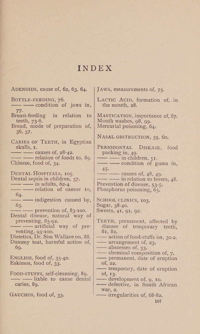 ADENOIDS, cause of, 62, 63, 64, BOTTLE-FEEDING, 76. —— — condition of jaws in, 77 Breast-feeding in relation to teeth, 73-6. Bread, mode of preparation of, 20, 37. CARIES OF TEETH, in Egyptian skulls, 1. —— — causes of, 28-42. relation of foods to, 89. Chinese, food of, 34. DENTAL HOSPITALS, 105. Dental sepsis in children, 57. — in adults, 62-4. relation of cancer to, 64. —— —— indigestion caused by, 65. —— prevention of, 83-100. Dental disease, natural way of preventing, 85-92. artificial way of pre- venting, 93-100. Dietetics, Dr. Sim Wallace on, 88. Dummy teat, harmful action of, 69. ENGLISH, food of, 35-40. Eskimos, food of, 33. FOOD-STUFFS, self-cleansing, 89. -——— -— liable to cause dental caries, 89. GAUCHOS, food of, 33. JAWS, measurements of, 75. LAcTic AcID, formation of, .in the mouth, 28. MASTICATION, importance of, 87. Mouth washes, 98, 99. Mercurial poisoning, 64. NASAL OBSTRUCTION, 59, 60. PERIODONTAL DISEASE, food packing in, 49. ——— in children, et; ——— — condition of gums in, 45. = &lt;= Causes Ol, ASido. in relation to fevers, 48. Prevention of disease, 53-5. Phosphorus poisoning, 63. SCHOOL CLINICS, 103. Sugar, 38-40. Sweets, 41, QI, 92. TEETH, permanent, affected by disease of temporary teeth, 81, 82. —— ‘action of food-stuffs on, 30-2. ——— arrangement of, 23. abscesses of; 33. ——— chemical composition of, 7. —— permanent, date of eruption of, 22. —— temporary, date of eruption ol, 53: development of, 9, To. —— defective, in South African war, 2. —— irregularities of, 68-82.