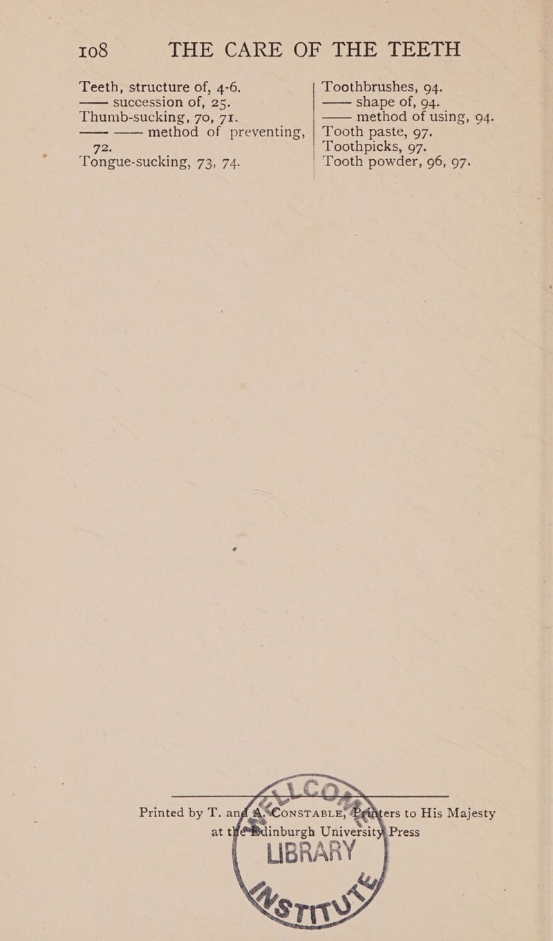 Teeth, structure of, 4-6. Toothbrushes, 94. —— succession of, 25. —— shape of, 94. Thumb-sucking, 70, 71. —— method of using, 94. —— —— method of preventing, | Tooth paste, 97. 72. Toothpicks, 97. Tongue-sucking, 73, 74. | Tooth powder, 96, 97. Printed by T. ang EC inburgh University Press LIBRARY