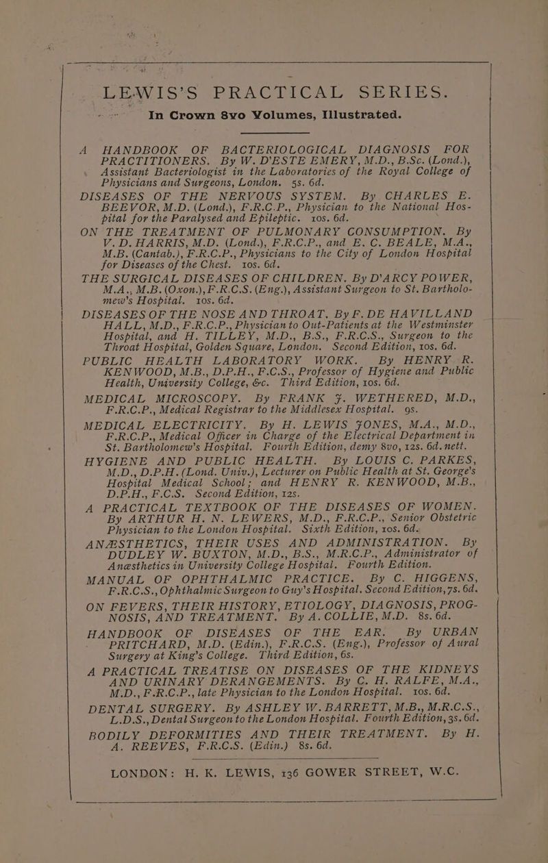 43 LEWIS’S PRACTICAL SERIES. In Crown 8vo Volumes, Illustrated. A HANDBOOK OF BACTERIOLOGICAL DIAGNOSIS FOR PRACTITIONERS. By W. D'ESTE EMERY, M.D., B.Sc. (Lond.), Assistant Bacteriologist in the Laboratories of the Royal College of Physicians and Surgeons, London. 53s. 6d. DISEASES OF THE UNERV OUSWSYSLEM sn by Ci ARE ES) ir BEEVOR, M.D. (Lond.), F.R.C.P., Physician to the National Hos- pital for the Paralysed and Epileptic. tos. 6d. ON THE TREATMENT OF PULMONARY CONSUMPTION. By V. D. HARRIS, M.D. (Londa.), F.R.C.P., and E. C. BEALE, M.A, M.B. (Cantab.), F.R.C.P., Physicians to the City of London Hospital for Diseases of the Chest. tos. 6d. THE SURGICAL DISEASES OF CHILDREN. By D'ARCY POWER, M.A., M.B. (Oxon.),F.R.C.S. (Eng.), Assistant Surgeon to St. Bartholo- mew’s Hospital. 10s. 6d. DISEASES OF THE NOSE ANDTHROAT, By F.DE HAVILLAND HALL, M.D., F.R.C.P., Physician to Out-Patients at the Westminster Hospital, and H. TILLEY, M.D., B.S., F.R.C.S., Surgeon to the Throat Hospital, Golden Square, London. Second Edition, tos, 6d. PUBLIC HEALTH LABORATORY WORK. By HENRY. R. KENWOOD, M.B., D.P.H., F.C.S., Professor of Hygiene and Public Health, University College, &amp;c. Third Edition, tos. 6d. MEDICAL MICROSCOPY. By FRANK 7. WETHERED, M.D., F.R.C.P., Medical Registrar to the Middlesex Hospital. 9s. MEDICAL ELECTRICITY, By He LEWIS, JONES - M.A. MO, F.R.C.P., Medical Officer in Charge of the Electrical Department in St. Bartholomew’s Hospital. Fourth Edition, demy 8vo, 12s. 6d. nett. HYGIENE AND PUBLIC HEALTH. By LOUIS C. PARKES, M.D., D.P.H. (Lond. Univ.), Lecturer on Public Health at St. George's Hospital Medical School; and HENRY R. KENWOOD, M.B., D.P.H., F.C.S. Second Edition, 12s. A PRACTICAL TEXTBOOK OF THE DISEASES OF WOMEN. By ARTHUR H.N. LEWERS, M.D., F.R.C.P., Senior Obstetric Physician to the London Hospital. Sixth Edition, ros. 6d. ANAESTHETICS, THEIR USES AND ADMINISTRATION. By DUDLEY W. BUXTON, M.D., B.S., M.R.C.P., Administrator of Anaesthetics in University College Hospital. Fourth Edition. MANUAL OF OPHTHALMIC PRACTICE. By C. HIGGENS, F.R.C.S., Ophthalmic Surgeon to Guy’s Hospital. Second Edition, 7s. 6d. ON FEVERS, THEIR HISTORY, ETIOLOGY, DIAGNOSIS, PROG- NOSIS, AND TREATMENT. By A.COLLIE,M.D. 8s. 6d. HANDBOOK OF DISEASES OF THE EAR. By URBAN PRITCHARD, M.D. (Edin.), F.R.C.S. (Eng.), Professor of Aural Surgery at King’s College. Third Edition, 6s. A PRACTICAL TREATISE ON DISEASES OF THE KIDNEYS AND URINARY DERANGEMENTS. By C. H. RALFE, M.A., M.D., F.R.C.P., late Physician to the London Hospital. tos. 6d. DENTAL SURGERY. By ASHLEY W. BARRETT, M.B., M.R.C.S., L.D.S., Dental Surgeon to the London Hospital. Fourth Edition, 3s. 6d. BODILY DEFORMITIES AND THEIR TREATMENT. By H. A. REEVES, F.R.C.S. (Edin.) 8s. 6d. LONDON: H. K. LEWIS, 136 GOWER STREET, W.C.