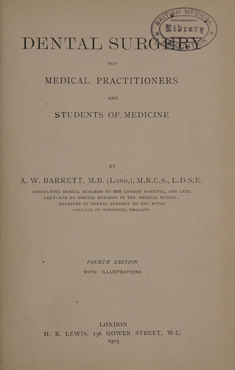 NEDICAT PRACETTEIONERS AND el DEON Ty OTE 1 OLN BY A. W. BARRETT, M.B. (Lonp.), M.R.C.S., L.D.S.E. CONSULTING DENTAL SURGEON TO THE LONDON HOSPITAL, AND LATE LECTURER ON DENTAL SURGERY IN THE MEDICAL SCHOOL; EXAMINER IN DENTAL SURGERY TO THE ROYAL COLLEGE OF SURGEONS, ENGLAND 4 FOURTH EDITION WITH ILLUSTRATIONS : LONDON H. K. LEWIS, 136 GOWER STREET, W.C. 1905