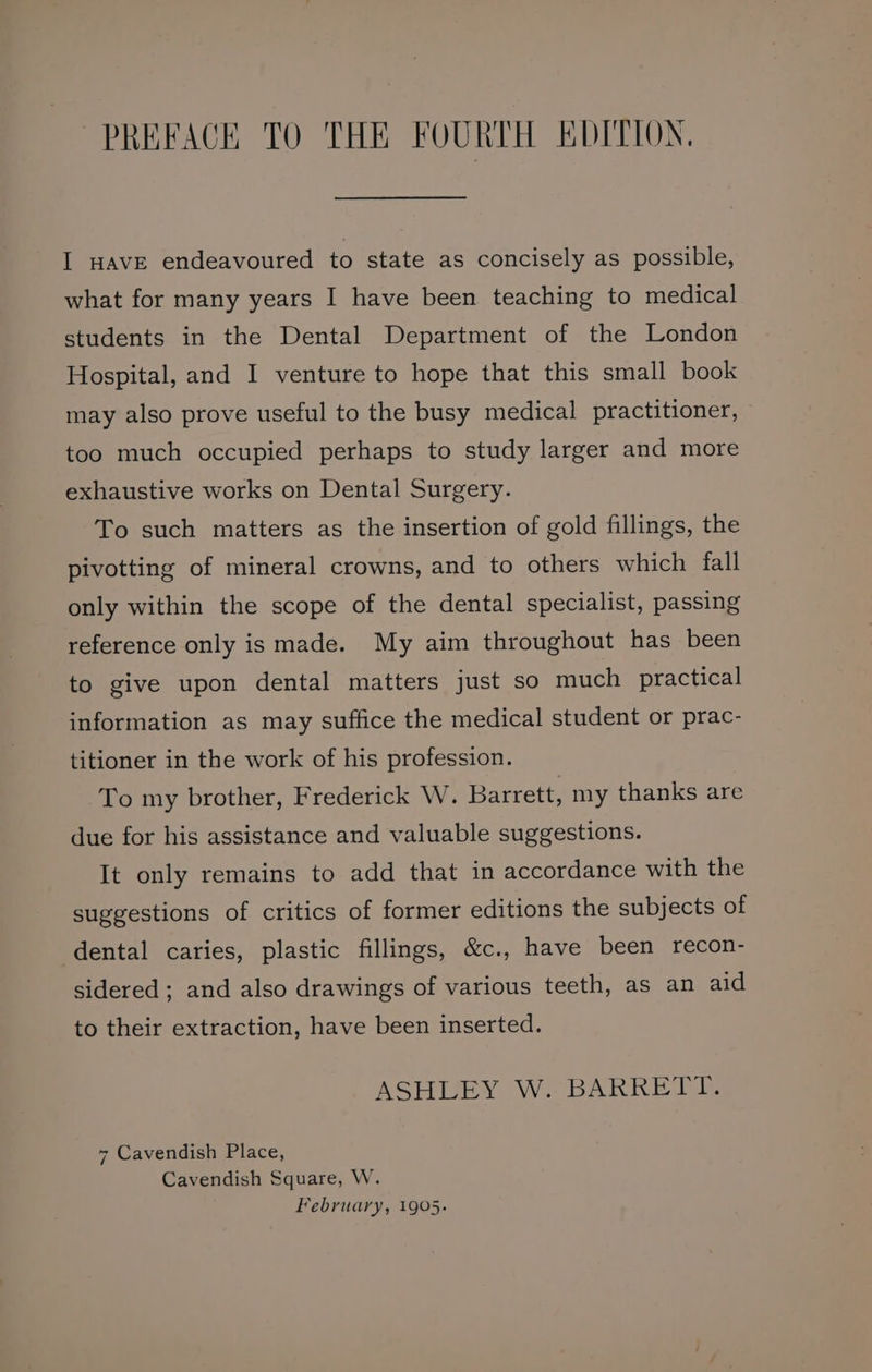 PREFACE TO THE FOURTH EDITION, I HAvE endeavoured to state as concisely as possible, what for many years I have been teaching to medical students in the Dental Department of the London Hospital, and I venture to hope that this small book may also prove useful to the busy medical practitioner, too much occupied perhaps to study larger and more exhaustive works on Dental Surgery. To such matters as the insertion of gold fillings, the pivotting of mineral crowns, and to others which fall only within the scope of the dental specialist, passing reference only is made. My aim throughout has been to give upon dental matters just so much practical information as may suffice the medical student or prac- titioner in the work of his profession. To my brother, Frederick W. Barrett, my thanks are due for his assistance and valuable suggestions. It only remains to add that in accordance with the suggestions of critics of former editions the subjects of dental caries, plastic fillings, &amp;c., have been recon- sidered ; and also drawings of various teeth, as an aid to their extraction, have been inserted. ASHLEY W. BARRETT. 7 Cavendish Place, Cavendish Square, W. February, 1905.