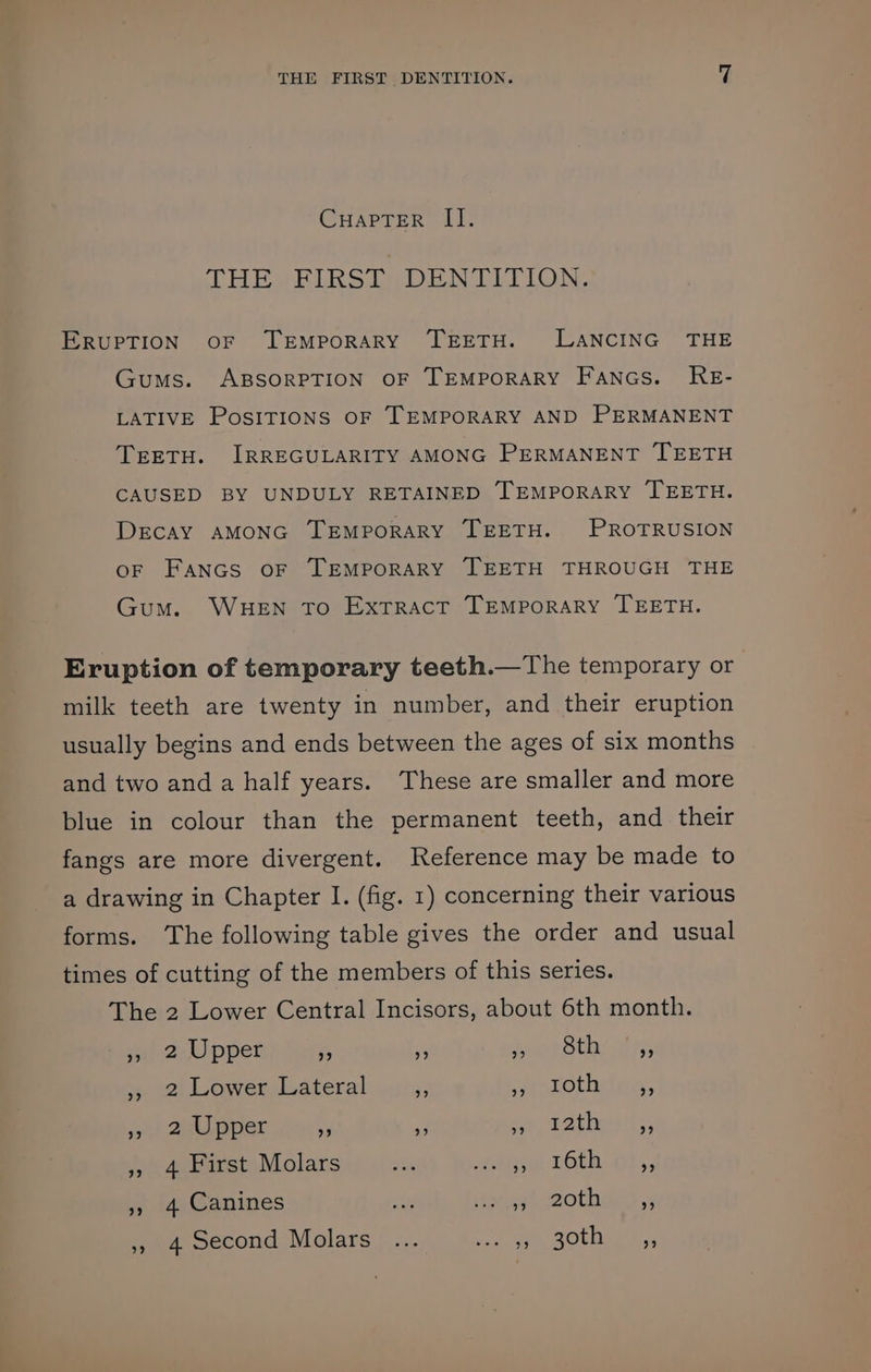 CuapTer II. THE FIRST DENTITION. ERUPTION OF TEMPORARY TEETH. LANCING THE Gums. ABSORPTION OF TEMPORARY Fancs. RE- LATIVE PoSITIONS OF TEMPORARY AND PERMANENT TEETH. IRREGULARITY AMONG PERMANENT TEETH CAUSED BY UNDULY RETAINED TEMPORARY TEETH. DECAY AMONG TEMPORARY TEETH. PROTRUSION oF Fancs oF TEMPORARY TEETH THROUGH THE Gum. WHEN To ExtTRACT TEMPORARY TEETH. Eruption of temporary teeth.—The temporary or milk teeth are twenty in number, and their eruption usually begins and ends between the ages of six months and two and a half years. These are smaller and more blue in colour than the permanent teeth, and their fangs are more divergent. Reference may be made to a drawing in Chapter I. (fig. 1) concerning their various forms. ‘The following table gives the order and usual times of cutting of the members of this series. The 2 Lower Central Incisors, about 6th month. wi oo laper fe s Feuet thy is ,, 2 Lower Lateral . peaTothlecs, et galeuer oy iy ae pathos tl. » 4 First Molars ohn he TOCa GL; », 4 Canines i iinet seothaesy » 4 second Molars ... Se OLEAN