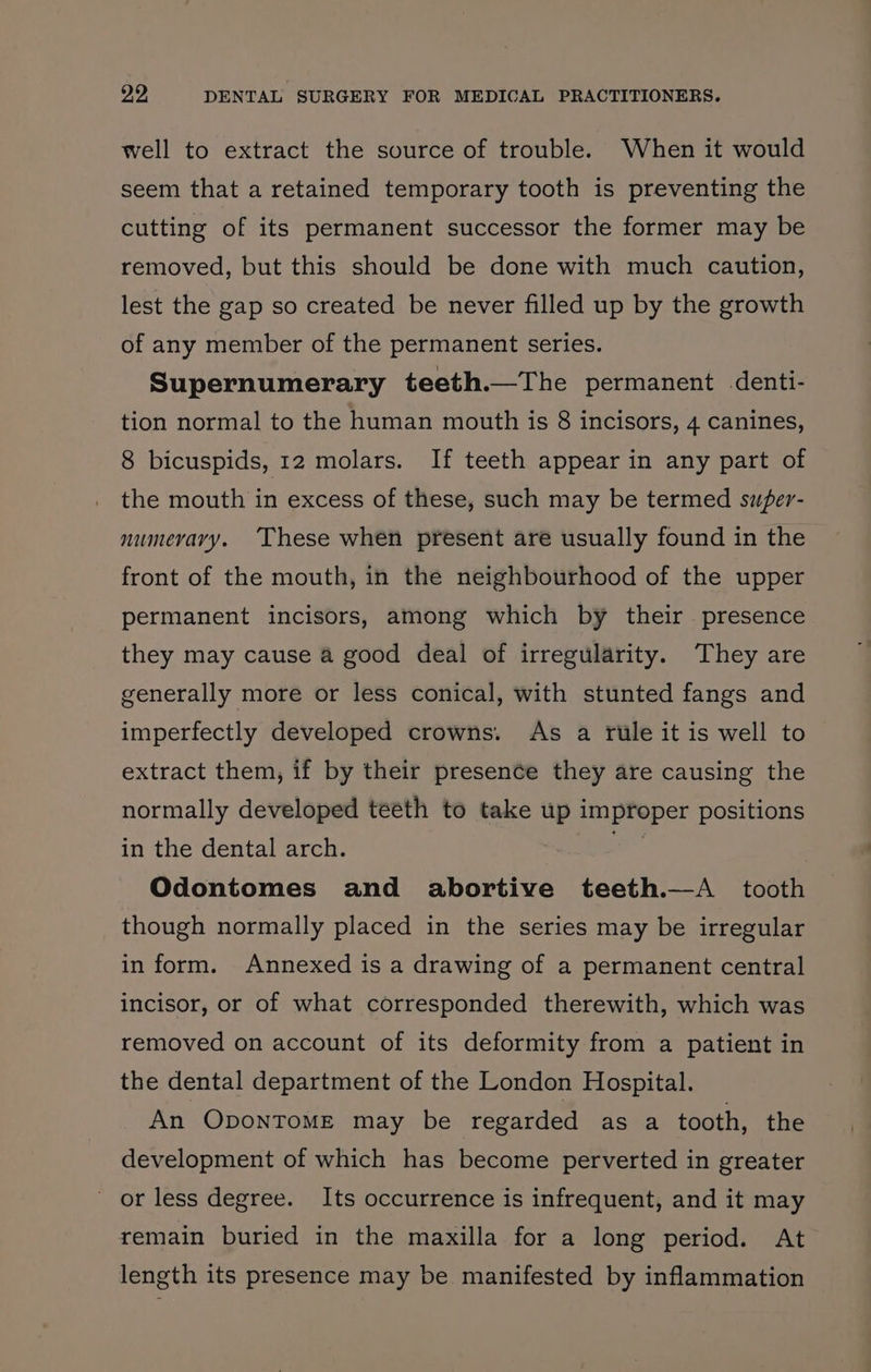 well to extract the source of trouble. When it would seem that a retained temporary tooth is preventing the cutting of its permanent successor the former may be removed, but this should be done with much caution, lest the gap so created be never filled up by the growth of any member of the permanent series. Supernumerary teeth.—The permanent denti- tion normal to the human mouth is 8 incisors, 4 canines, 8 bicuspids, 12 molars. If teeth appear in any part of the mouth in excess of these, such may be termed sufer- numevary. ‘These when present are usually found in the front of the mouth, in the neighbourhood of the upper permanent incisors, among which by their presence they may cause a good deal of irregularity. They are generally more or less conical, with stunted fangs and imperfectly developed crowns. As a rule it is well to extract them, if by their presence they are causing the normally developed teeth to take up improper positions in the dental arch. a | Odontomes and abortive teeth.—A_ tooth though normally placed in the series may be irregular in form. Annexed is a drawing of a permanent central incisor, or of what corresponded therewith, which was removed on account of its deformity from a patient in the dental department of the London Hospital. An OponToME may be regarded as a tooth, the development of which has become perverted in greater - or less degree. Its occurrence is infrequent, and it may remain buried in the maxilla for a long period. At length its presence may be manifested by inflammation