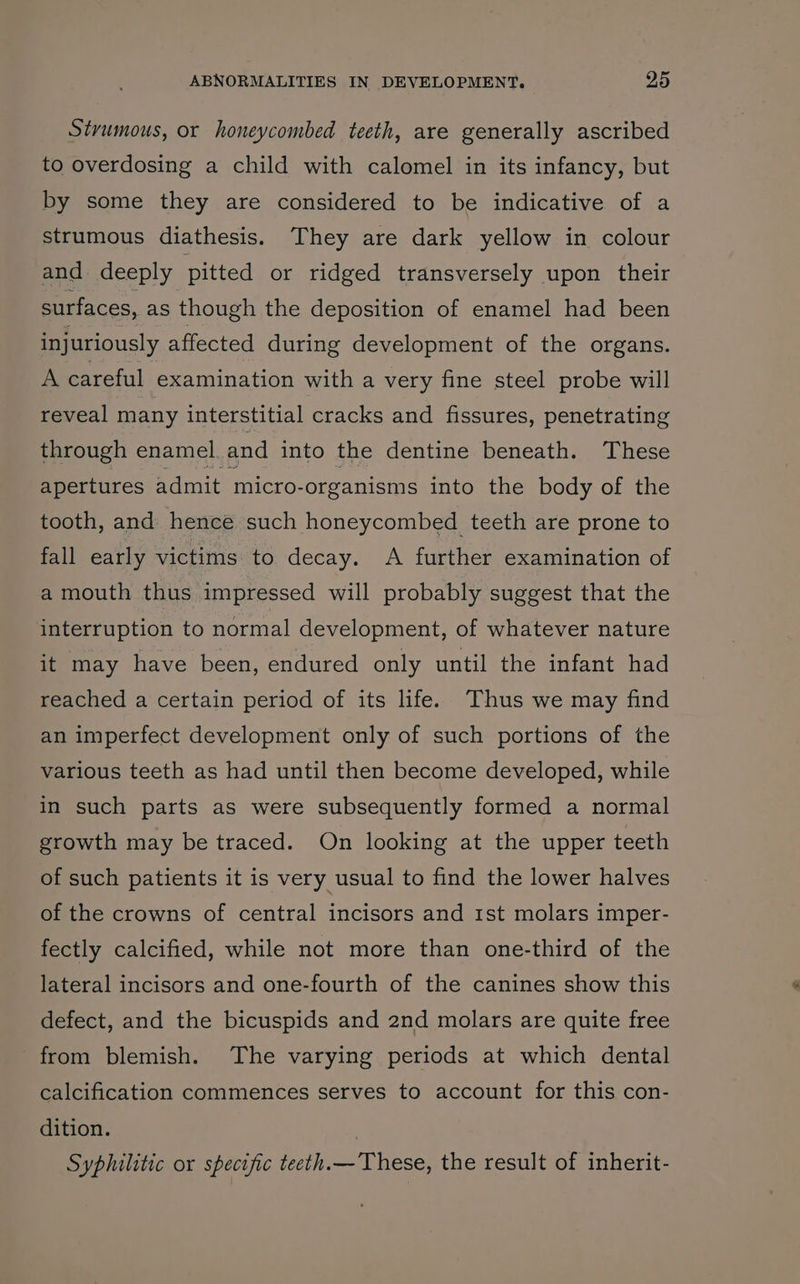 Stvumous, or honeycombed teeth, are generally ascribed to overdosing a child with calomel in its infancy, but by some they are considered to be indicative of a strumous diathesis. They are dark yellow in colour and. deeply pitted or ridged transversely upon their surfaces, as though the deposition of enamel had been injuriously affected during development of the organs. A careful examination with a very fine steel probe will reveal many interstitial cracks and fissures, penetrating through enamel. and into the dentine beneath. These apertures admit micro-organisms into the body of the tooth, and hence such honeycombed teeth are prone to fall early victims to decay. A further examination of a mouth thus impressed will probably suggest that the interruption to normal development, of whatever nature it may have been, endured only until the infant had reached a certain period of its life. Thus we may find an imperfect development only of such portions of the various teeth as had until then become developed, while in such parts as were subsequently formed a normal growth may be traced. On looking at the upper teeth of such patients it is very usual to find the lower halves of the crowns of central incisors and 1st molars imper- fectly calcified, while not more than one-third of the lateral incisors and one-fourth of the canines show this defect, and the bicuspids and 2nd molars are quite free from blemish. The varying periods at which dental calcification commences serves to account for this con- dition. | Syphilitic or specific teeth.— These, the result of inherit-