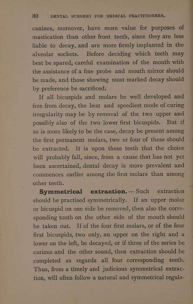 canines, moreover, have more value for purposes of mastication than other front. teeth, since they are less liable to decay, and are more firmly implanted in the alveolar sockets. Before deciding which teeth may best be spared, careful examination of the mouth with the assistance of a fine probe and mouth mirror should be made, and those showing most marked decay should by preference be sacrificed. If all bicuspids and molars be well developed and free from decay, the best and speediest mode of curing irregularity may be by removal of the two upper and possibly also of the two lower first bicuspids. But if as is more likely to be the case, decay be present among the first permanent molars, two or four of these should be extracted. It is upon these teeth that the choice will probably fall, since, from a cause that has not yet been ascertained, dental decay is more prevalent and commences earlier among the first molars than among other teeth. Symmetrical extraction.— Such extraction should be practised symmetrically. If an upper molar or bicuspid on one side be removed, then also the corre- sponding tooth on the other side of the mouth should be taken out. If of the four first molars, or of the four first bicuspids, two only, an upper on the right and a lower on the left, be decayed, or if three of the series be carious and the other sound, then extraction should be completed as regards all four corresponding teeth. Thus, froma timely and judicious symmetrical. extrac- tion, will often follow a natural and symmetrical regula-