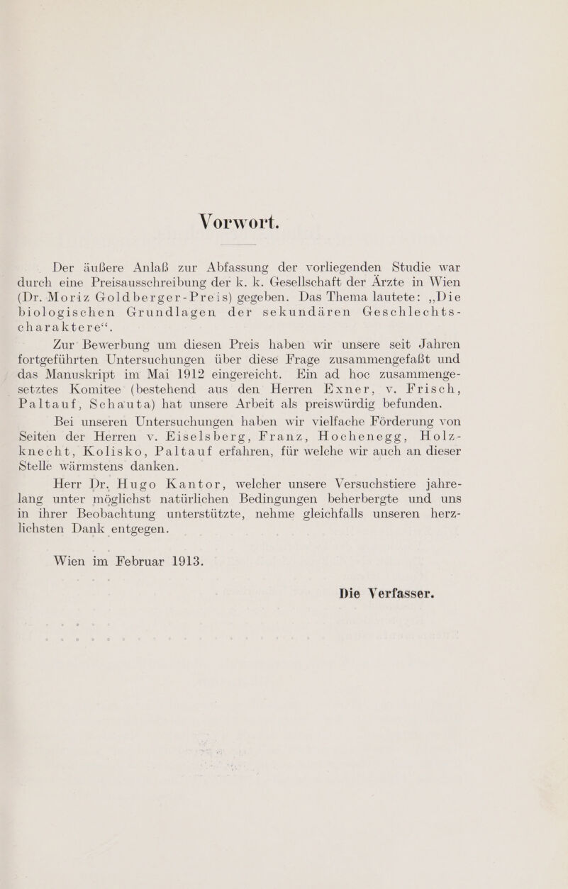 Vorwort. Der äußere Anlaß zur Abfassung der vorliegenden Studie war durch eine Preisausschreibung der k. k. Gesellschaft der Ärzte in Wien (Dr. Moriz Goldberger-Preis) gegeben. Das Thema lautete: „Die biologischen Grundlagen der sekundären Geschlechts- charaktere‘“. Zur Bewerbung um diesen Preis haben wir unsere seit Jahren fortgeführten Untersuchungen über diese Frage zusammengefaßt und das Manuskript im Mai 1912 eingereicht. Ein ad hoc zusammenge- setztes Komitee (bestehend aus den Herren Exner, v. Frisch, Paltauf, Schauta) hat unsere Arbeit als preiswürdig befunden. Bei unseren Untersuchungen haben wir vielfache Förderung von Seiten der Herren v. Eiselsberg, Franz, Hochenegg, Holz- knecht, Kolisko, Paltauf erfahren, für welche wir auch an dieser Stelle wärmstens danken. Herr Dr. Hugo Kantor, welcher unsere Versuchstiere jahre- lang unter möglichst natürlichen Bedingungen beherbergte und uns in ihrer Beobachtung unterstützte, nehme gleichfalls unseren herz- lichsten Dank entgegen. Wien im Februar 1913. Die Verfasser.