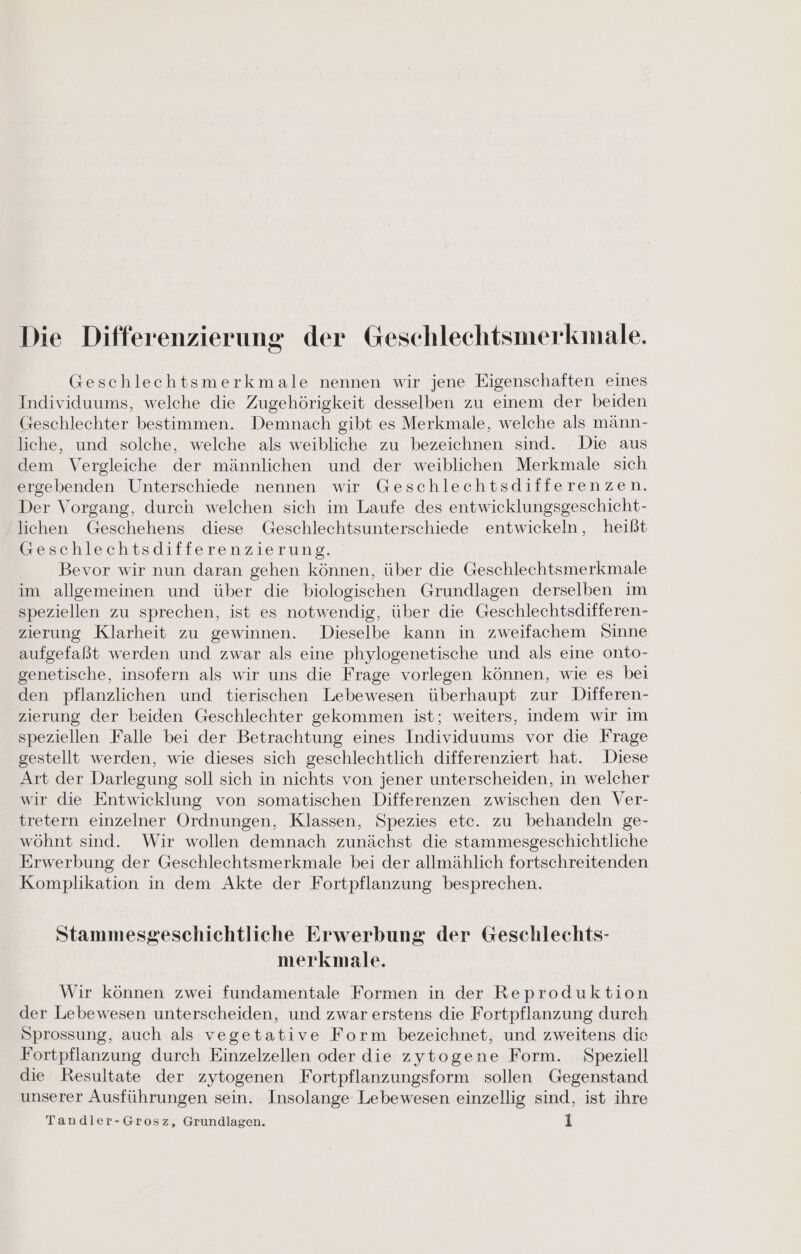 Die Differenzierung der Geschlechtsmerkmale. Geschlechtsmerkmale nennen wir jene Eigenschaften eines Individuums, welche die Zugehörigkeit desselben zu einem der beiden Geschlechter bestimmen. Demnach gibt es Merkmale, welche als männ- liche, und solche, welche als weibliche zu bezeichnen sind. Die aus dem Vergleiche der männlichen und der weiblichen Merkmale sich ergebenden Unterschiede nennen wir Geschlechtsdifferenzen. Der Vorgang, durch welchen sich im Laufe des entwicklungsgeschicht- lichen Geschehens diese Geschlechtsunterschiede entwickeln, heißt Geschlechtsdifferenzierung. Bevor wir nun daran gehen können, über die Geschlechtsmerkmale im allgemeinen und über die biologischen Grundlagen derselben im speziellen zu sprechen, ist es notwendig, über die Geschlechtsdifferen- zierung Klarheit zu gewinnen. Dieselbe kann in zweifachem Sinne aufgefaßt werden und zwar als eine phylogenetische und als eine onto- genetische, insofern als wir uns die Frage vorlegen können, wie es bei den pflanzlichen und tierischen Lebewesen überhaupt zur Differen- zierung der beiden Geschlechter gekommen ist; weiters, indem wir im speziellen Falle bei der Betrachtung eines Individuums vor die Frage gestellt werden, wie dieses sich geschlechtlich differenziert hat. Diese Art der Darlegung soll sich in nichts von jener unterscheiden, in welcher wir die Entwicklung von somatischen Differenzen zwischen den Ver- tretern einzelner Ordnungen, Klassen, Spezies etc. zu behandeln ge- wöhnt sind. Wir wollen demnach zunächst die stammesgeschichtliche Erwerbung der Geschlechtsmerkmale bei der allmählich fortschreitenden Komplikation in dem Akte der Fortpflanzung besprechen. Stammesgeschichtliche Erwerbung der Geschlechts- merkmale. Wir können zwei fundamentale Formen in der Reproduktion der Lebewesen unterscheiden, und zwar erstens die Fortpflanzung durch Sprossung, auch als vegetative Form bezeichnet, und zweitens die Fortpflanzung durch Einzelzellen oder die zytogene Form. Speziell die Resultate der zytogenen Fortpflanzungsform sollen Gegenstand unserer Ausführungen sein. Insolange Lebewesen einzellig sind, ist ihre Tandler-Grosz, Grundlagen. l