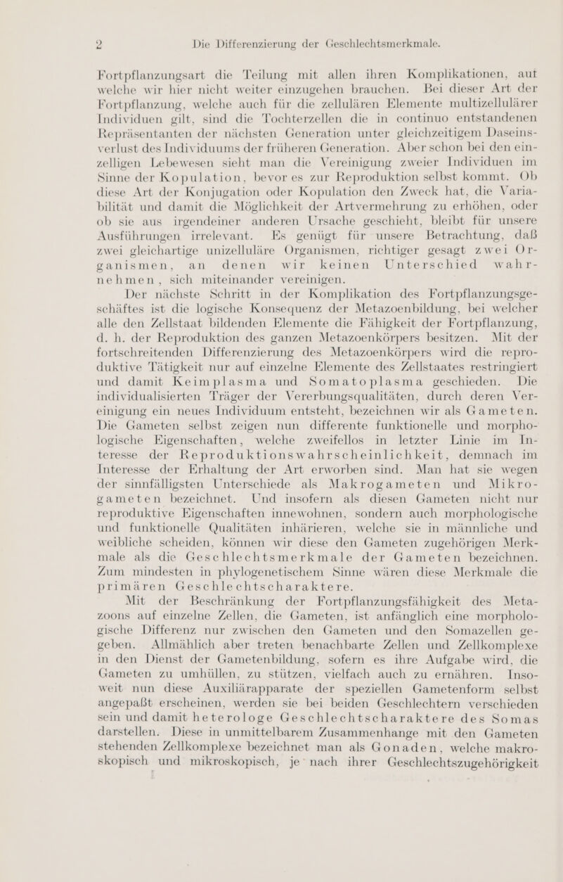 Fortpflanzungsart die Teilung mit allen ihren Komplikationen, aut welche wir hier nicht weiter einzugehen brauchen. Bei dieser Art der Fortpflanzung, welche auch für die zellulären Elemente multizellulärer Individuen gilt, sind die Tochterzellen die in continuo entstandenen Repräsentanten der nächsten Generation unter gleichzeitigem Daseins- verlust des Individuums der früheren Generation. Aber schon bei den ein- zelligen Lebewesen sieht man die Vereinigung zweier Individuen im Sinne der Kopulation, bevor es zur Reproduktion selbst kommt. Ob diese Art der Konjugation oder Kopulation den Zweck hat, die Varia- bilität und damit die Möglichkeit der Artvermehrung zu erhöhen, oder ob sie aus irgendeiner anderen Ursache geschieht, bleibt für unsere Ausführungen irrelevant. Es genügt für unsere Betrachtung, dab zwei gleichartige unizelluläre Organismen, richtiger gesagt zwei Or- ganismen, an denen wir keinen Unterschied wahr- nehmen, sich miteinander vereinigen. Der nächste Schritt in der Komplikation des Fortpflanzungsge- schäftes ist die logische Konsequenz der Metazoenbildung, bei welcher alle den Zellstaat bildenden Elemente die Fähigkeit der Fortpflanzung, d. h. der Reproduktion des ganzen Metazoenkörpers besitzen. Mit der fortschreitenden Differenzierung des Metazoenkörpers wird die repro- duktive Tätigkeit nur auf einzelne Elemente des Zellstaates restringiert und damit Keimplasma und Somatoplasma geschieden. Die individualisierten Träger der Vererbungsqualitäten, durch deren Ver- einigung ein neues Individuum entsteht, bezeichnen wir als Gameten. Die Gameten selbst zeigen nun differente funktionelle und morpho- logische Eigenschaften, welche zweifellos in letzter Linie im In- teresse der Reproduktionswahrscheinlichkeit, demnach im Interesse der Erhaltung der Art erworben sind. Man hat sie wegen der sinnfälligsten Unterschiede als Makrogameten und Mikro- gsameten bezeichnet. Und insofern als diesen Gameten nicht nur reproduktive Eigenschaften innewohnen, sondern auch morphologische und funktionelle Qualitäten inhärieren, welche sie in männliche und weibliche scheiden, können wir diese den Gameten zugehörigen Merk- male als die Geschlechtsmerkmale der Gameten bezeichnen. Zum mindesten in phylogenetischem Sinne wären diese Merkmale die primären Geschlechtscharaktere. Mit der Beschränkung der Fortpflanzungsfähigkeit des Meta- zoons auf einzelne Zellen, die Gameten, ist anfänglich eine morpholo- gische Differenz nur zwischen den Gameten und den Somazellen ge- geben. Allmählich aber treten benachbarte Zellen und Zellkomplexe in den Dienst der Gametenbildung, sofern es ihre Aufgabe wird, die (Gameten zu umhüllen, zu stützen, vielfach auch zu ernähren. Inso- weit nun diese Auxiliärapparate der speziellen Gametenform selbst angepaßt erscheinen, werden sie bei beiden Geschlechtern verschieden sein und damit heterologe Geschlechtscharaktere des Somas darstellen. Diese in unmittelbarem Zusammenhange mit den Gameten stehenden Zellkomplexe bezeichnet man als Gonaden, welche makro- skopisch und mikroskopisch, je nach ihrer Geschlechtszugehörigkeit