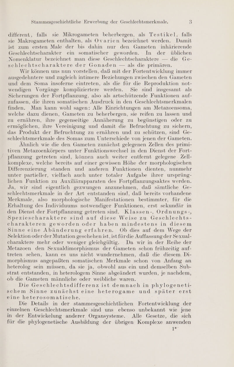 different, falls sie Mikrogameten beherbergen, als Testikel, falls sie Makrogameten enthalten, als Ovarien bezeichnet werden. Damit ist zum ersten Male der bis dahin nur den Gameten inhärierende Geschlechtscharakter ein somatischer geworden. In der üblichen Nomenklatur bezeichnet man diese Geschlechtscharaktere — die Ge- schlechtscharaktere der Gonaden — als die primären. Wir können uns nun vorstellen, daß mit der Fortentwicklung immer ausgedehntere und zugleich intimere Beziehungen zwischen den Gameten und dem Soma insoferne eintreten, als die für die Reproduktion not- wendigen Vorgänge kompliziertere werden. »Sie sind insgesamt als Sicherungen der Fortpflanzung, also als artschützende Funktionen auf- zufassen, die ihren somatischen Ausdruck in den Geschlechtsmerkmalen finden. Man kann wohl sagen: Alle Einrichtungen am Metazoensoma, welche dazu dienen, Gameten zu beherbergen, sie reifen zu lassen und zu ernähren, ihre gegenseitige Annäherung zu begünstigen oder zu ermöglichen, ihre Vereinigung und damit die Befruchtung zu sichern, das Produkt der Befruchtung zu ernähren und zu schützen, sind Ge- schlechtsmerkmale des Somas zum Unterschiede von jenen der Gameten. Ähnlich wie die den Gameten zunächst gelegenen Zellen des primi- tiven Metazoenkörpers unter Funktionswechsel in den Dienst der Fort- pflanzung getreten sind, können auch weiter entfernt gelegene Zell- komplexe, welche bereits auf einer gewissen Höhe der morphologischen Differenzierung standen und anderen Funktionen dienten, nunmehr unter partieller, vielfach auch unter totaler Aufgabe ihrer ursprüng- lichen Funktion zu Auxiliärapparaten des Fortpflanzungsaktes werden. Ja, wir sind eigentlich gezwungen anzunehmen, daß sämtliche Ge- schlechtsmerkmale in der Art entstanden sind, daß bereits vorhandene Merkmale, also morphologische Manifestationen bestimmter, für die Erhaltung des Individuums notwendiger Funktionen, erst sekundär in den Dienst der Fortpflanzung getreten sind. Klassen-, Ordnungs-, Speziescharaktere sind auf diese Weise zu Geschlechts- charakteren geworden oder haben mindestens in diesem Sinne eine Abänderung erfahren. Ob dies auf dem Wege der Selektion oder der Mutation geschehen ist, ist für die Auffassung der Sexual- charaktere mehr oder weniger gleichgültig. Da wir in der Reihe der Metazoen den Sexualdimorphismus der Gameten schon frühzeitig auf- treten sehen, kann es uns nicht wundernehmen, daß die diesem. Di- morphismus angepaßten somatischen Merkmale schon von Anfang an heterolog sein müssen, da sie ja, obwohl aus ein und demselben Sub- strat entstanden, in heterologem Sinne abgeändert wurden, je nachdem, ob die Gameten männliche oder weibliche waren. Die Geschlechtsdifferenz ist demnach in phylogeneti- schem Sinne zunächst eine heterogame und später erst eine heterosomatische. Die Details in der stammesgeschichtlichen Fortentwicklung der einzelnen Geschlechtsmerkmale sind uns ebenso unbekannt wie jene in der Entwickelung anderer Organsysteme. Alle Gesetze, die sich für die phylogenetische Ausbildung der übrigen Komplexe anwenden