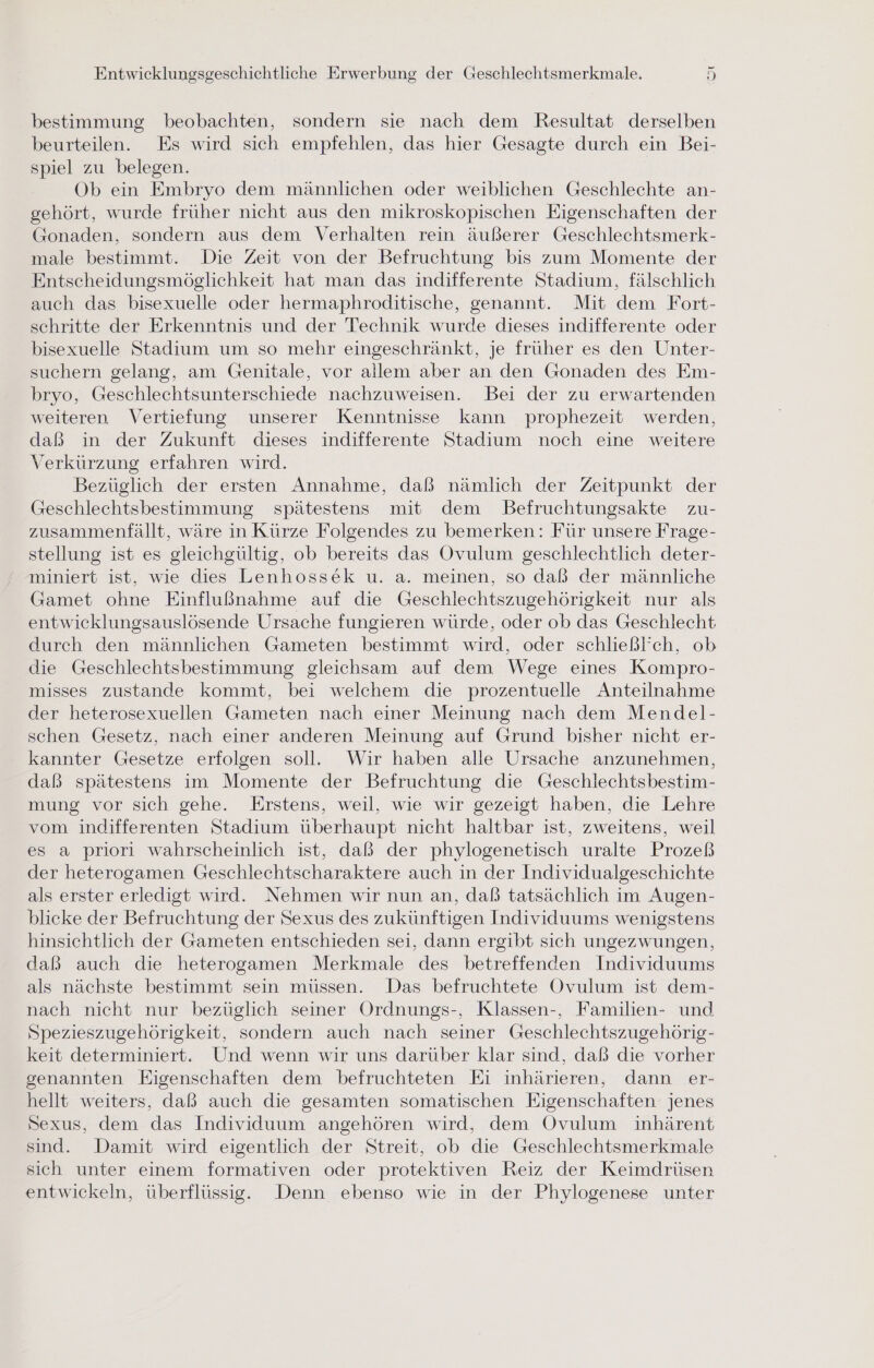 _ bestimmung beobachten, sondern sie nach dem Resultat derselben beurteilen. Es wird sich empfehlen, das hier Gesagte durch ein Bei- spiel zu belegen. Ob ein Embryo dem männlichen oder weiblichen Geschlechte an- gehört, wurde früher nicht aus den mikroskopischen Eigenschaften der Gonaden, sondern aus dem Verhalten rein äußerer Geschlechtsmerk- male bestimmt. Die Zeit von der Befruchtung bis zum Momente der Entscheidungsmöglichkeit hat man das indifferente Stadium, fälschlich auch das bisexuelle oder hermaphroditische, genannt. Mit dem Fort- schritte der Erkenntnis und der Technik wurde dieses indifferente oder bisexuelle Stadium um so mehr eingeschränkt, je früher es den Unter- suchern gelang, am Genitale, vor allem aber an den Gonaden des Em- bryo, Geschlechtsunterschiede nachzuweisen. Bei der zu erwartenden weiteren Vertiefung unserer Kenntnisse kann prophezeit werden, daß in der Zukunft dieses indifferente Stadium noch eine weitere Verkürzung erfahren wird. Bezüglich der ersten Annahme, daß nämlich der Zeitpunkt der Geschlechtsbestimmung spätestens mit dem Befruchtungsakte zu- zusammenfällt, wäre in Kürze Folgendes zu bemerken: Für unsere Frage- stellung ist es gleichgültig, ob bereits das Ovulum geschlechtlich deter- miniert ist, wie dies Lenhossek u. a. meinen, so daß der männliche Gamet ohne Einflußnahme auf die Geschlechtszugehörigkeit nur als entwicklungsauslösende Ursache fungieren würde, oder ob das Geschlecht durch den männlichen Gameten bestimmt wird, oder schließl’ch, ob die Geschlechtsbestimmung gleichsam auf dem Wege eines Kompro- misses zustande kommt, bei welchem die prozentuelle Anteilnahme der heterosexuellen Gameten nach einer Meinung nach dem Mendel- schen Gesetz, nach einer anderen Meinung auf Grund bisher nicht er- kannter Gesetze erfolgen soll. Wir haben alle Ursache anzunehmen, daß spätestens im Momente der Befruchtung die Geschlechtsbestim- mung vor sich gehe. Erstens, weil, wie wir gezeigt haben, die Lehre vom indifferenten Stadium überhaupt nicht haltbar ist, zweitens, weil es a priori wahrscheinlich ist, daß der phylogenetisch uralte Prozeß der heterogamen Geschlechtscharaktere auch in der Individualgeschichte als erster erledigt wird. Nehmen wir nun an, daß tatsächlich im Augen- blicke der Befruchtung der Sexus des zukünftigen Individuums wenigstens hinsichtlich der Gameten entschieden sei, dann ergibt sich ungezwungen, daß auch die heterogamen Merkmale des betreffenden Individuums als nächste bestimmt sein müssen. Das befruchtete Ovulum ist dem- nach nicht nur bezüglich seiner Ordnungs-, Klassen-, Familien- und Spezieszugehörigkeit, sondern auch nach seiner Geschlechtszugehörig- keit determiniert. Und wenn wir uns darüber klar sind, daß die vorher genannten Eigenschaften dem befruchteten Ei inhärieren, dann er- hellt weiters, daß auch die gesamten somatischen Eigenschaften jenes Sexus, dem das Individuum angehören wird, dem Ovulum inhärent sind. Damit wird eigentlich der Streit, ob die Geschlechtsmerkmale sich unter einem formativen oder protektiven Reiz der Keimdrüsen entwickeln, überflüssig. Denn ebenso wie in der Phylogenese unter