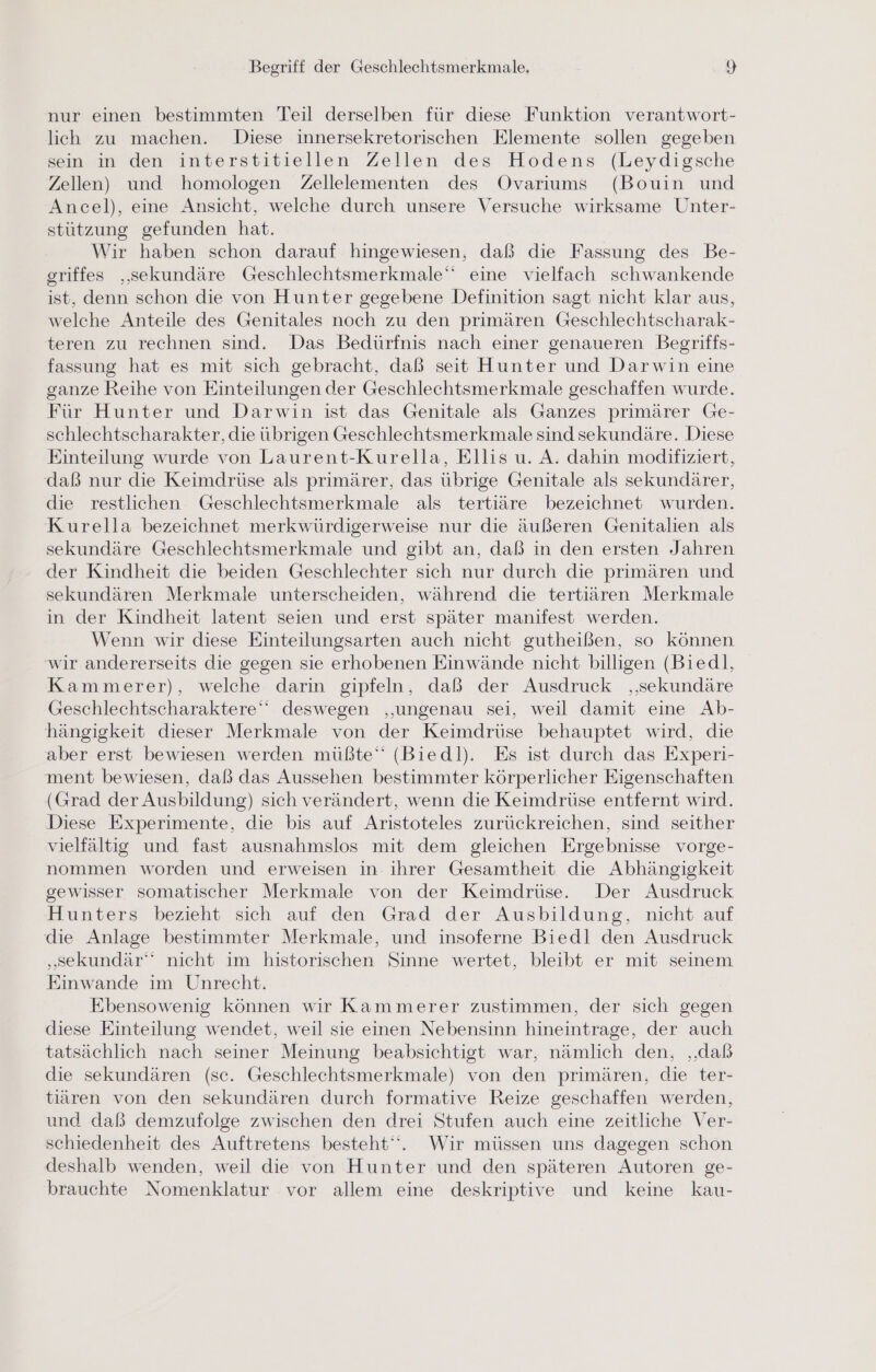 nur einen bestimmten Teil derselben für diese Funktion verantwort- lich zu machen. Diese innersekretorischen Elemente sollen gegeben sein in den interstitiellen Zellen des Hodens (Leydigsche Zellen) und homologen Zellelementen des Ovariums (Bouin und Ancel), eine Ansicht, welche durch unsere Versuche wirksame Unter- stützung gefunden hat. Wir haben schon darauf hingewiesen, daß die Fassung des Be- griffes ‚sekundäre Geschlechtsmerkmale‘‘ eine vielfach schwankende ist, denn schon die von Hunter gegebene Definition sagt nicht klar aus, welche Anteile des Genitales noch zu den primären Geschlechtscharak- teren zu rechnen sind. Das Bedürfnis nach einer genaueren Begriffs- fassung hat es mit sich gebracht, daß seit Hunter und Darwin eine ganze Reihe von Einteilungen der Geschlechtsmerkmale geschaffen wurde. Für Hunter und Darwin ist das Genitale als Ganzes primärer Ge- schlechtscharakter, die übrigen Geschlechtsmerkmale sind sekundäre. Diese Einteilung wurde von Laurent-Kurella, Ellis u. A. dahin modifiziert, daß nur die Keimdrüse als primärer, das übrige Genitale als sekundärer, die restlichen Geschlechtsmerkmale als tertiäre bezeichnet wurden. Kurella bezeichnet merkwürdigerweise nur die äußeren Genitalien als sekundäre Geschlechtsmerkmale und gibt an, daß in den ersten Jahren der Kindheit die beiden Geschlechter sich nur durch die primären und sekundären Merkmale unterscheiden, während die tertiären Merkmale in der Kindheit latent seien und erst später manifest werden. Wenn wir diese Einteilungsarten auch nicht gutheißen, so können wir andererseits die gegen sie erhobenen Einwände nicht billigen (Biedl, Kammerer), welche darin gipfeln, daß der Ausdruck ‚‚sekundäre Geschlechtscharaktere‘‘ deswegen ‚ungenau sei, weil damit eine Ab- hängigkeit dieser Merkmale von der Keimdrüse behauptet wird, die aber erst bewiesen werden müßte“ (Bied|). Es ist durch das Experi- ment bewiesen, daß das Aussehen bestimmter körperlicher Eigenschaften (Grad der Ausbildung) sich verändert, wenn die Keimdrüse entfernt wird. Diese Experimente, die bis auf Aristoteles zurückreichen, sind seither vielfältig und fast ausnahmslos mit dem gleichen Ergebnisse vorge- nommen worden und erweisen in ihrer Gesamtheit die Abhängigkeit gewisser somatischer Merkmale von der Keimdrüse. Der Ausdruck Hunters bezieht sich auf den Grad der Ausbildung, nicht auf die Anlage bestimmter Merkmale, und insoferne Biedl den Ausdruck „sekundär nicht im historischen Sinne wertet, bleibt er mit seinem Einwande im Unrecht. Ebensowenig können wir Kammerer zustimmen, der sich gegen diese Einteilung wendet, weil sie einen Nebensinn hineintrage, der auch tatsächlich nach seiner Meinung beabsichtigt war, nämlich den, ‚daß die sekundären (sc. Geschlechtsmerkmale) von den primären, die ter- tiären von den sekundären durch formative Reize geschaffen werden, und daß demzufolge zwischen den drei Stufen auch eine zeitliche Ver- schiedenheit des Auftretens besteht“. Wir müssen uns dagegen schon deshalb wenden, weil die von Hunter und den späteren Autoren ge- brauchte Nomenklatur vor allem eine deskriptive und keine kau-