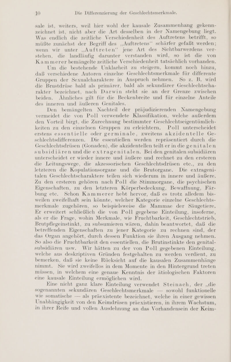 sale ist, weiters, weil hier wohl der kausale Zusammenhang gekenn- zeichnet ist, nicht aber die Art desselben in der Namengebung liegt. Was endlich die zeitliche Verschiedenheit des Auftretens betrifft, so müßte zunächst der Begriff des ‚Auftretens‘ schärfer gefaßt werden; wenn wir unter „Auftreten“ jene Art des Sichtbarwerdens ver- stehen, die landläufig darunter verstanden wird, so ist die von Kammerer bemängelte zeitliche Verschiedenheit tatsächlich vorhanden. Um die bestehende Unklarheit zu steigern, kommt noch hinzu, daß verschiedene Autoren einzelne Geschlechtsmerkmale für differente Gruppen der Sexualcharaktere in Anspruch nehmen. So z. B. wird die Brustdrüse bald als primärer, bald als sekundärer Geschlechtscha- rakter bezeichnet, nach Darwin steht sie an der Grenze zwischen beiden. Ähnliches gilt für die Beckenbreite und für einzelne Anteile des inneren und äußeren Genitales. Den bemängelten Nachteil der präjudizierenden Namengebung vermeidet die von Poll verwendete Klassifikation, welche außerdem den Vorteil birgt, die Zurechnung bestimmter Geschlechtseigentümlich- keiten zu den einzelnen Gruppen zu erleichtern. Poll unterscheidet erstens essentielle oder germinale, zweitens akzidentelle Ge- schlechtsdifferenzen. Die essentiellen werden repräsentiert durch die Geschlechtsdrüsen (Gonaden), die akzidentellen teilt er in die genitalen subsidiären und dieextragenitalen. Beiden genitalen subsidiären unterscheidet er wieder innere und äußere und rechnet zu den ersteren die Leitungswege, die akzessorischen Geschlechtsdrüsen ete., zu den letzteren die Kopulationsorgane und die Brutorgane. Die extrageni- talen Geschlechtscharaktere teilen sich wiederum in innere und äußere. Zu den ersteren gehören nach Poll die Stimmorgane, die psychischen Eigenschaften, zu den letzteren Körperbedeckung, Bewaffnung, Fär- bung ete. Schon Kammerer hebt hervor, daß es trotz alledem bis- weilen zweifelhaft sein könnte, welcher Kategorie einzelne Geschlechts- merkmale zugehören, so beispielsweise die Mammae der Säugetiere, Er erweitert schließlich die von Poll gegebene Einteilung, insoferne, als er die Frage, wohin Merkmale, wie Fruchtbarkeit, Geschlechtstrieb, Brutpflegeinstinkt, zu subsumieren wären, dahin beantwortet, daß die betreffenden Eigenschaften zu jener Kategorie zu rechnen sind, der das Organ angehört, durch dessen Funktion sie ihren Ausgang nehmen. So also die Fruchtbarkeit den essentiellen, die Brutinstinkte den genital- subsidiären usw. Wir hätten zu der von Poll gegebenen Einteilung, welche aus deskriptiven Gründen festgehalten zu werden verdient, zu bemerken, daß sie keine Rücksicht auf die kausalen Zusammenhänge nimmt. Sie wird zweifellos in dem Momente in den Hintergrund treten müssen, in welchem eine genaue Kenntnis der ätiologischen Faktoren eine kausale Einteilung ermöglichen wird. Eine nicht ganz klare Einteilung verwendet Steinach, der ‚die sogenannten sekundären Geschlechtsmerkmale — sowohl funktionelle wie somatische — als präexistente bezeichnet, welche in einer gewissen Unabhängigkeit von den Keimdrüsen präexistieren, in ihrem Wachstum, in ihrer Reife und vollen Ausdehnung an das Vorhandensein der Keim-