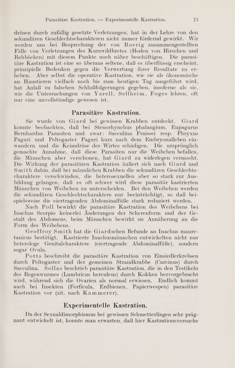 Parasitäre Kastration, — Experimentelle Kastration. 1) drüsen durch zufällig gesetzte Verletzungen, hat in der Lehre von den sekundären Geschlechtscharakteren nicht immer fördernd gewirkt. Wir werden uns bei Besprechung der von Roerig zusammengestellten Fälle von Verletzungen des Kurzwildbretes (Hoden von Hirschen und Rehböcken) mit diesem Punkte noch näher beschäftigen. Die parasi- täre Kastration ist eine so überaus seltene, daß es überflüssig erscheint, prinzipielle Bedenken gegen die Verwertung ihrer Resultate zu er- heben. Aber selbst die operative Kastration, wie sie als ökonomische an Haustieren vielfach noch bis zum heutigen Tag ausgeführt wird, hat Anlaß zu falschen Schlußfolgerungen gegeben, insoferne als sie, wie die Untersuchungen von Yarell, Sellheim, Foges lehren, oft nur eine unvollständige gewesen ist. Parasıtäre Kastration. Sie wurde von Giard bei gewissen Krabben entdeckt. Giard konnte beobachten, daß bei Stenorhynchus phalangium, Eupagurus Bernhardus Parasiten und zwar: Sacculina Fraissei resp. Phryxus Paguri und Peltogaster Paguri kurz nach dem Embryonalleben ein- wandern und die Keimdrüse des Wirtes schädigen. Die ursprünglich gemachte Annahme, daß diese Parasiten nur die Weibchen befallen, die Männchen aber verschonen, hat Giard zu widerlegen vermocht. Die Wirkung der parasitären Kastration äußert sich nach Giard und Smith dahin, daß bei männlichen Krabben die sekundären Geschlechts- charaktere verschwinden, die heterosexuellen aber so stark zur Aus- bildung gelangen, daß es oft schwer wird diese parasitär kastrierten Männchen von Weibchen zu unterscheiden. Bei den Weibchen werden die sekundären Geschlechtscharaktere nur beeinträchtigt, so daß bei- spielsweise die eiertragenden Abdominalfüße stark reduziert werden. Nach Poll bewirkt die parasitäre Kastration des Weibchens bei Inachus Scorpio keinerlei Änderungen der Scherenform und der Ge- stalt des Abdomens, beim Männchen bewirkt sie Annäherung an die Form des Weibchens. Geoffroy Smith hat die Giardschen Befunde an Inachus maure- tanicus bestätigt. Kastrierte Inachusmännchen entwickelten nicht nur heterologe Genitalcharaktere (eiertragende Abdominalfüße), sondern sogar Ovula. Potts beschreibt die parasitäre Kastration von Einsiedlerkrebsen durch Peltogaster und der gemeinen Strandkrabbe (Carcinus) durch Sacculina. Sollas beschrieb parasitäre Kastration, die in den Testikeln des Regenwurmes (Lumbricus herculeus) durch Kokken hervorgebracht wird, während sich die Ovarien als normal erwiesen. Endlich kommt auch bei Insekten (Forficula, Erdbienen, Papierwespen) parasitäre Kastration vor (zit. nach Kammerer). Experimentelle Kastration, Da der Sexualdimorphismus bei gewissen Schmetterlingen sehr präg- nant entwickelt ist, konnte man erwarten, daß hier Kastrationsversuche