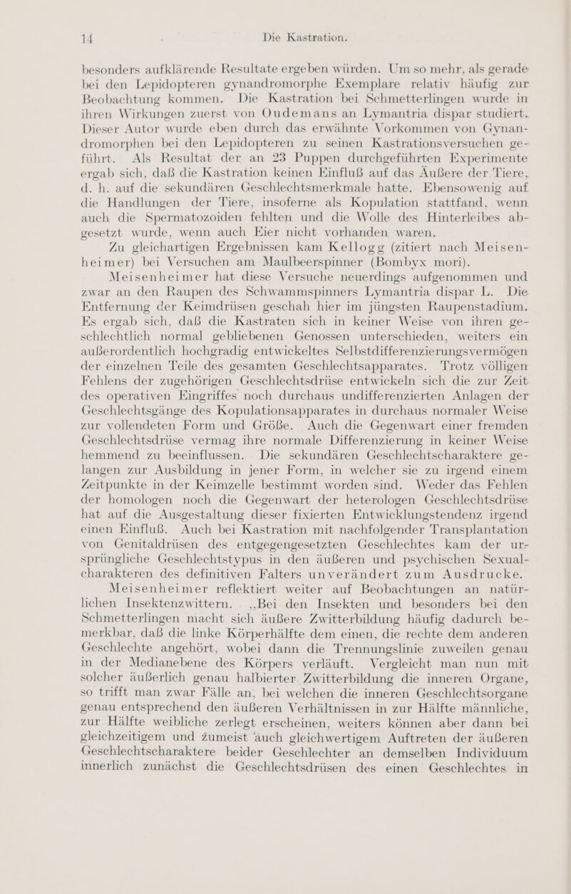 besonders aufklärende Resultate ergeben würden. Um so mehr, als gerade bei den Lepidopteren gynandromorphe Exemplare relativ häufig zur Beobachtung kommen. Die Kastration bei Schmetterlingen wurde in ihren Wirkungen zuerst von OQudemans.an Lymantria dispar studiert. Dieser Autor wurde eben durch das erwähnte Vorkommen von Gynan- dromorphen bei den Lepidopteren zu seinen Kastrationsversuchen ge- führt. Als Resultat der an 23 Puppen durchgeführten Experimente ergab sich, daß die Kastration keinen Einfluß auf das Äußere der Tiere, d. h. auf die sekundären Geschlechtsmerkmale hatte. Ebensowenig auf die Handlungen der Tiere, insoferne als Kopulation stattfand, wenn auch die Spermatozoiden fehlten und die Wolle des Hinterleibes ab- gesetzt wurde, wenn auch Eier nicht vorhanden waren. Zu gleichartigen Ergebnissen kam Kellogg (zitiert nach Meisen- heimer) bei Versuchen am Maulbeerspinner (Bombyx mori). Meisenheimer hat diese Versuche neuerdings aufgenommen und zwar an den Raupen des Schwammspinners Lymantria dispar L. Die Entfernung der Keimdrüsen geschah hier im jüngsten Raupenstadium. Es ergab sich, daß die Kastraten sich in keiner Weise von ihren ge- schlechtlich normal gebliebenen Genossen unterschieden, weiters ein außerordentlich hochgradig entwickeltes Selbstdifferenzierungsvermögen der einzelnen Teile des gesamten Geschlechtsapparates. Trotz völligen Fehlens der zugehörigen Geschlechtsdrüse entwickeln sich die zur Zeit des operativen Eingriffes noch durchaus undifferenzierten Anlagen der Greschlechtsgänge des Kopulationsapparates in durchaus normaler Weise zur vollendeten Form und Größe. Auch die Gegenwart einer fremden Geschlechtsdrüse vermag ihre normale Differenzierung in keiner Weise hemmend zu beeinflussen. Die sekundären Geschlechtscharaktere ge- langen zur Ausbildung in jener Form, in welcher sie zu irgend einem Zeitpunkte in der Keimzelle bestimmt worden sind. Weder das Fehlen der homologen noch die Gegenwart der heterologen Geschlechtsdrüse hat auf die Ausgestaltung dieser fixierten Entwicklungstendenz irgend einen Einfluß. Auch bei Kastration mit nachfolgender Transplantation von Genitaldrüsen des entgegengesetzten Geschlechtes kam der ur- sprüngliche Geschlechtstypus in den äußeren und psychischen Sexual- charakteren des definitiven Falters unverändert zum Ausdrucke. Meisenheimer reflektiert weiter auf Beobachtungen an natür- lichen Insektenzwittern. - „Bei den Insekten und besonders bei den Schmetterlingen macht sich äußere Zwitterbildung häufig dadurch be- merkbar, daß die Imnke Körperhälfte dem einen, die rechte dem anderen Geschlechte angehört, wobei dann die Trennungslinie zuweilen genau in der Medianebene des Körpers verläuft. Vergleicht man nun mit solcher äußerlich genau halbierter. Zwitterbildung die inneren Organe, so trifft man zwar Fälle an, bei welchen die inneren Geschlechtsorgane genau entsprechend den äußeren Verhältnissen in zur Hälfte männliche, zur Hälfte weibliche zerlegt erscheinen, weiters können aber dann bei gleichzeitigem und zumeist auch gleichwertigem Auftreten der äußeren Geschlechtscharaktere beider Geschlechter an demselben Individuum innerlich zunächst die Geschlechtsdrüsen des einen Geschlechtes in
