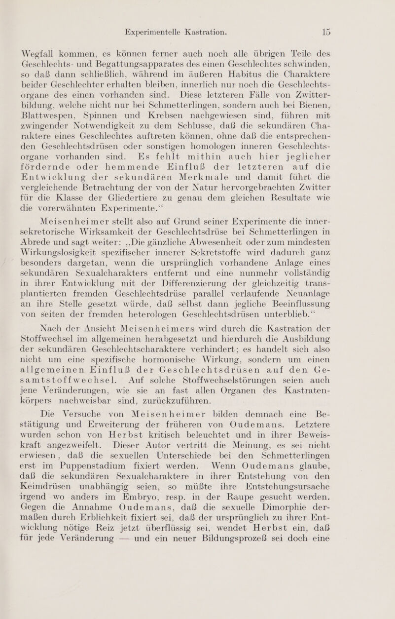 Wegfall kommen, es können ferner auch noch alle übrigen Teile des Geschlechts- und Begattungsapparates des einen Geschlechtes schwinden, so daß dann schließlich, während im äußeren Habitus die Charaktere beider Geschlechter erhalten bleiben, innerlich nur noch die Geschlechts- organe des einen vorhanden sind. Diese letzteren Fälle von Zwitter- bildung, welche nicht nur bei Schmetterlingen, sondern auch bei Bienen, Blattwespen, Spinnen und Krebsen nachgewiesen sind, führen mit zwingender Notwendigkeit zu dem Schlusse, daß die sekundären Cha- raktere eines Geschlechtes auftreten können, ohne daß die entsprechen- den Geschlechtsdrüsen oder sonstigen homologen inneren Geschlechts- Organe vorhanden sind. Es fehlt mithin auch hier jeglicher fördernde oder hemmende Einfluß der letzteren auf die Entwicklung der sekundären Merkmale und damit führt die vergleichende Betrachtung der von der Natur hervorgebrachten Zwitter für die Klasse der Gliedertiere zu genau dem gleichen Resultate wie die vorerwähnten Experimente.‘ Meisenheimer stellt also auf Grund seiner Experimente die inner- sekretorische Wirksamkeit der Geschlechtsdrüse bei Schmetterlingen in Abrede und sagt weiter: ‚Die gänzliche Abwesenheit oder zum mindesten Wirkungslosigkeit spezifischer innerer Sekretstoffe wird dadurch ganz besonders dargetan, wenn die ursprünglich vorhandene Anlage eines sekundären Sexualcharakters entfernt und eine nunmehr vollständig in ihrer Entwicklung mit der Differenzierung der gleichzeitig trans- plantierten fremden Geschlechtsdrüse parallel verlaufende Neuanlage an ihre Stelle gesetzt würde, daß selbst dann jegliche Beeinflussung von seiten der fremden heterologen Geschlechtsdrüsen unterblieb.‘ Nach der Ansicht Meisenheimers wird durch die Kastration der Stoffwechsel im allgemeinen herabgesetzt und hierdurch die Ausbildung der sekundären Geschlechtscharaktere verhindert; es handelt sich also nicht um eine spezifische hormonische Wirkung, sondern um einen allgemeinen Einfluß der Geschlechtsdrüsen auf den Ge- samtstoffwechsel. Auf solche Stoffwechselstörungen seien auch jene Veränderungen, wie sie an fast allen Organen des Kastraten- körpers nachweisbar sind, zurückzuführen. Die Versuche von Meisenheimer bilden demnach eine Be- stätigung und Erweiterung der früheren von Oudemans. Letztere wurden schon von Herbst kritisch beleuchtet und in ihrer Beweis- kraft angezweifelt. Dieser Autor vertritt die Meinung, es sei nicht erwiesen, daß die sexuellen Unterschiede bei den Schmetterlingen erst im Puppenstadium fixiert werden. Wenn Oudemans glaube, daß die sekundären Sexualcharaktere in ihrer Entstehung von den Keimdrüsen unabhängig seien, so müßte ihre Entstehungsursache irgend wo anders im Embryo, resp. in der Raupe gesucht werden. Gegen die Annahme Oudemans, daß die sexuelle Dimorphie der- maßen durch Erblichkeit fixiert sei, daß der ursprünglich zu ihrer Ent- wicklung nötige Reiz jetzt überflüssig sei, wendet Herbst ein, daß für jede Veränderung — und ein neuer Bildungsprozeß sei doch eine