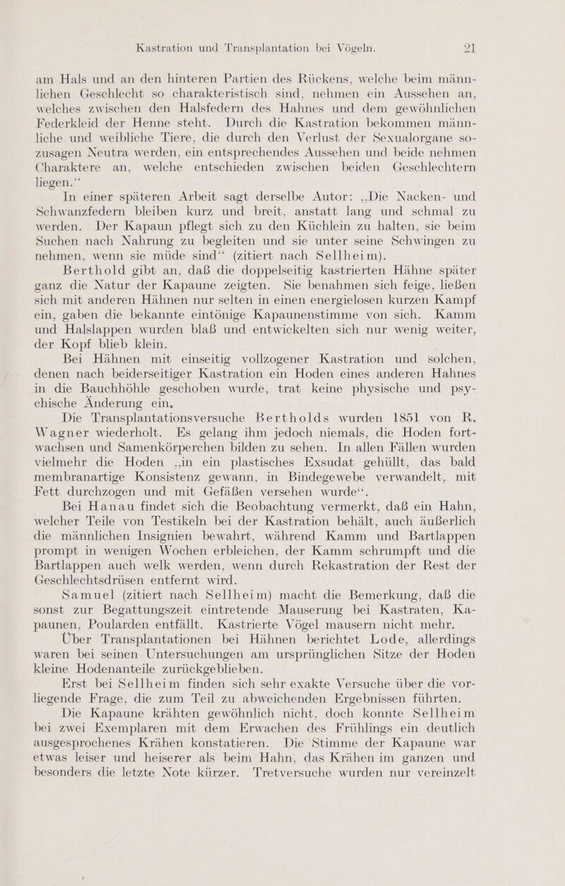 am Hals und an den hinteren Partien des Rückens, welche beim männ- lichen Geschlecht so charakteristisch sind, nehmen ein Aussehen an, welches zwischen den Halsfedern des Hahnes und dem gewöhnlichen Federkleid der Henne steht. Durch die Kastration bekommen männ- liche und weibliche Tiere, die durch den Verlust der Sexualorgane so- zusagen Neutra werden, ein entsprechendes Aussehen und beide nehmen Charaktere an, welche entschieden zwischen beiden Geschlechtern liegen. In einer späteren Arbeit sagt derselbe Autor: ‚Die Nacken- und Schwanzfedern bleiben kurz und breit, anstatt lang und schmal zu werden. Der Kapaun pflegt sich zu den Küchlein zu halten, sie beim Suchen nach Nahrung zu begleiten und sie unter seine Schwingen zu nehmen, wenn sie müde sind‘ (zitiert nach Sellheim). Berthold gibt an, daß die doppelseitig kastrierten Hähne später ganz die Natur der Kapaune zeigten. Sie benahmen sich feige, ließen sich mit anderen Hähnen nur selten in einen energielosen kurzen Kampf ein, gaben die bekannte eintönige Kapaunenstimme von sich. Kamm und Halslappen wurden blaß und entwickelten sich nur wenig weiter, der Kopf blieb klein. Bei Hähnen mit einseitig vollzogener Kastration und solchen, denen nach beiderseitiger Kastration ein Hoden eines anderen Hahnes in die Bauchhöhle geschoben wurde, trat keine physische und psy- chische Änderung ein. Die Transplantationsversuche Bertholds wurden 1851 von R. Wagner wiederholt. Es gelang ihm jedoch niemals, die Hoden fort- wachsen und Samenkörperchen bilden zu sehen. In allen Fällen wurden vielmehr die Hoden ‚‚in ein plastisches Exsudat gehüllt, das bald membranartige Konsistenz gewann, in Bindegewebe verwandelt, mit Fett durchzogen und mit Gefäßen versehen wurde“. Bei Hanau findet sich die Beobachtung vermerkt, daß ein Hahn, welcher Teile von Testikeln bei der Kastration behält, auch äußerlich die männlichen Insignien bewahrt, während Kamm und Bartlappen prompt in wenigen Wochen erbleichen, der Kamm schrumpft und die Bartlappen auch welk werden, wenn durch Rekastration der Rest der Geschlechtsdrüsen entfernt wird. Samuel (zitiert nach Sellheim) macht die Bemerkung, daß die sonst zur Begattungszeit eintretende Mauserung bei Kastraten, Ka- paunen, Poularden entfällt. Kastrierte Vögel mausern nicht mehr. Über Transplantationen bei Hähnen berichtet Lode, allerdings waren bei seinen Untersuchungen am ursprünglichen Sitze der Hoden kleine Hodenanteile zurückgeblieben. Erst bei Sellheim finden sich sehr exakte Versuche über die vor- liegende Frage, die zum Teil zu abweichenden Ergebnissen führten. Die Kapaune krähten gewöhnlich nicht, doch konnte Sellheim bei zwei Exemplaren mit dem Erwachen des Frühlings ein deutlich ausgesprochenes Krähen konstatieren. Die Stimme der Kapaune war etwas leiser und heiserer als beim Hahn, das Krähen im ganzen und besonders die letzte Note kürzer. Tretversuche wurden nur vereinzelt