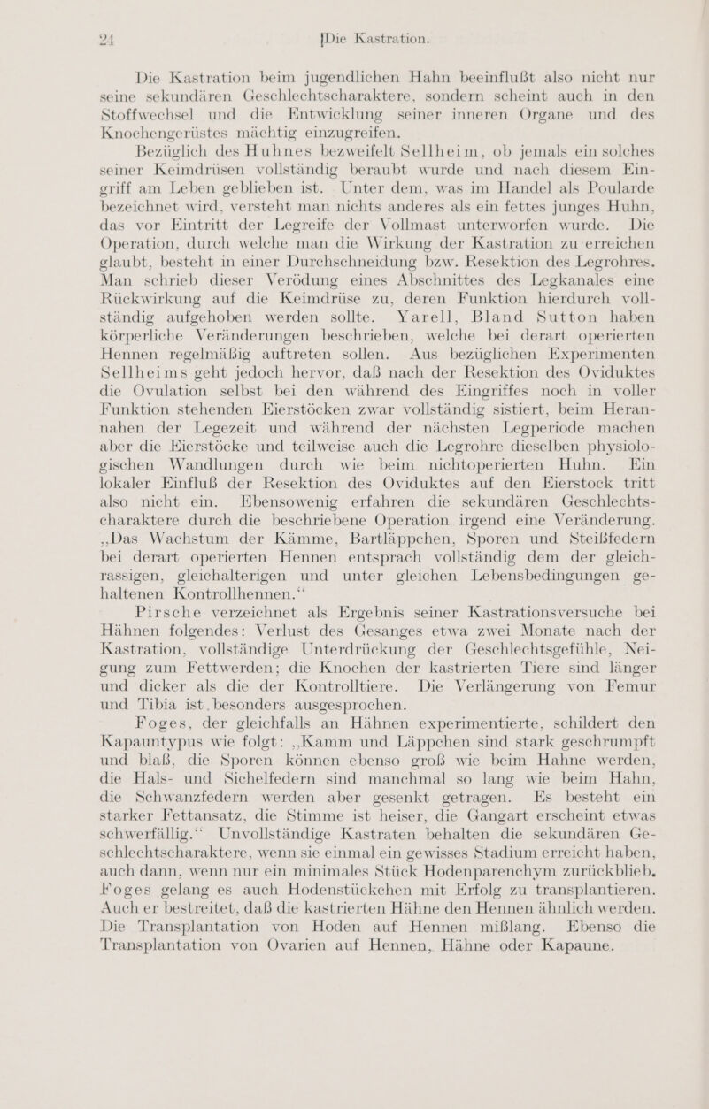 Die Kastration beim jugendlichen Hahn beeinflußt also nicht nur seine sekundären Geschlechtscharaktere, sondern scheint auch in den Stoffwechsel und die Entwicklung seiner inneren Organe und des Knochengerüstes mächtig einzugreifen. Bezüglich des Huhnes bezweifelt Sellheim, ob jemals ein solches seiner Keimdrüsen vollständig beraubt wurde und nach diesem Ein- griff am Leben geblieben ist. Unter dem, was im Handel als Poularde bezeichnet wird, versteht man nichts anderes als ein fettes junges Huhn, das vor Eintritt der Legreife der Vollmast unterworfen wurde. Die Operation, durch welche man die Wirkung der Kastration zu erreichen glaubt, besteht in einer Durchschneidung bzw. Resektion des Legrohres. Man schrieb dieser Verödung eines Abschnittes des Legkanales eine Rückwirkung auf die Keimdrüse zu, deren Funktion hierdurch voll- ständig aufgehoben werden sollte. Yarell, Bland Sutton haben körperliche Veränderungen beschrieben, welche bei derart operierten Hennen regelmäßig auftreten sollen. Aus bezüglichen Experimenten Sellheims geht jedoch hervor, daß nach der Resektion des Oviduktes die Ovulation selbst bei den während des Eingriffes noch in voller Funktion stehenden Eierstöcken zwar vollständig sistiert, beim Heran- nahen der Legezeit und während der nächsten Legperiode machen aber die Eierstöcke und teilweise auch die Legrohre dieselben physiolo- gischen Wandlungen durch wie beim nichtoperierten Huhn. Ein lokaler Einfluß der Resektion des Oviduktes auf den Eierstock tritt also nicht ein. KEbensowenig erfahren die sekundären Geschlechts- charaktere durch die beschriebene Operation irgend eine Veränderung. „Das Wachstum der Kämme, Bartläppchen, Sporen und Steißfedern bei derart operierten Hennen entsprach vollständig dem der gleich- rassigen, gleichalterigen und unter gleichen Lebensbedingungen ge- haltenen Kontrollhennen.“ Pirsche verzeichnet als Ergebnis seiner Kastrationsversuche bei Hähnen folgendes: Verlust des Gesanges etwa zwei Monate nach der Kastration, vollständige Unterdrückung der Geschlechtsgefühle, Nei- gung zum Fettwerden; die Knochen der kastrierten Tiere sind länger und dicker als die der Kontrolltiere. Die Verlängerung von Femur und Tibia ist. besonders ausgesprochen. Foges, der gleichfalls an Hähnen experimentierte, schildert den Kapauntypus wie folgt: „Kamm und Läppchen sind stark geschrumpft und blaß, die Sporen können ebenso groß wie beim Hahne werden, die Hals- und Sichelfedern sind manchmal so lang wie beim Hahn, die Schwanzfedern werden aber gesenkt getragen. Es besteht ein starker Fettansatz, die Stimme ist heiser, die Gangart erscheint etwas schwerfällig.“ Unvollständige Kastraten behalten die sekundären Ge- schlechtscharaktere, wenn sie einmal ein gewisses Stadium erreicht haben, auch dann, wenn nur ein minimales Stück Hodenparenchym zurückblieb. Foges gelang es auch Hodenstückchen mit Erfolg zu transplantieren. Auch er bestreitet, daß die kastrierten Hähne den Hennen ähnlich werden. Die Transplantation von Hoden auf Hennen mißlang. Ebenso die Transplantation von Ovarien auf Hennen, Hähne oder Kapaune.