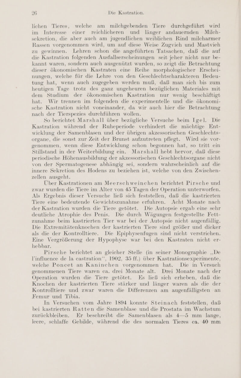 lichen Tieres, welche am milchgebenden Tiere durchgeführt wird im Interesse einer reichlicheren und länger andauernden Milch- sekretion, die aber auch am jugendlichen weiblichen Rind milcharmer Rassen vorgenommen wird, um auf diese Weise Zugvieh und Mastvieh zu gewinnen. Lehren schon die angeführten Tatsachen, daß die auf die Kastration folgenden Ausfallserscheinungen seit jeher nicht nur be- kannt waren, sondern auch ausgenützt wurden, so zeigt die Betrachtung dieser ökonomischen Kastraten eine Reihe morphologischer Erschei- nungen, welche für die Lehre von den Geschlechtscharakteren Bedeu- tung hat, wenn auch zugegeben werden muß, daß man sich bis zum heutigen Tage trotz des ganz ungeheuren bezüglichen Materiales mit dem Studium der ökonomischen Kastration nur wenig beschäftigt hat. Wir trennen im folgenden die experimentelle und die ökonomi- sche Kastration nicht voneinander, da wir auch hier die Betrachtung nach der Tierspezies durchführen wollen. So berichtet Marshall über bezügliche Versuche beim Igel. Die Kastration während der Ruheperiode verhindert die mächtige Ent- wicklung der Samenblasen und der übrigen akzessorischen Geschlechts- organe, die sonst zur Zeit der Brunst aufzutreten pflegt. Wird sie vor- genommen, wenn diese Entwicklung schon begonnen hat, so tritt ein Stillstand in der Weiterbildung ein. Marshall hebt hervor, daß diese periodische Höhenausbildung der akzessorischen Geschlechtsorgane nicht von der Spermatogenese abhängig sei, sondern wahrscheinlich auf die innere Sekretion des Hodens zu beziehen ist, welche von den Zwischen- zellen ausgeht. Über Kastrationen am Meerschweinchen berichtet Pirsche und zwar wurden die Tiere im Alter von 45 Tagen der Operation unterworfen. Als Ergebnis dieser Versuche ließ sich feststellen, daß die kastrierten Tiere eine bedeutende Gewichtszunahme erfuhren. Acht Monate nach der Kastration wurden die Tiere getötet. Die Autopsie ergab eine sehr deutliche Atrophie des Penis. Die durch Wägungen festgestellte Fett- zunahme beim kastrierten Tier war bei der Autopsie nicht augenfällig. Die Extremitätenknochen der kastrierten Tiere sind größer und dicker als die der Kontrolltiere. Die Epiphysenfugen sind nicht verstrichen. Eine Vergrößerung der Hypophyse war bei den Kastraten nicht er- hebbar. Pirsche berichtet an gleicher Stelle (in seiner Monographie ‚De influence de la castration‘‘, 1902, 35 ff.) über Kastrationsexperimente, welche Poncet an Kaninchen vorgenommen hat. Die in Versuch genommenen Tiere waren ca. drei Monate alt. Drei Monate nach der Operation wurden die Tiere getötet. Es ließ sich erheben, daß die Knochen der kastrierten Tiere stärker und länger waren als die der Kontrolltiere und zwar waren die Differenzen am augenfälligsten an Femur und Tibia. In Versuchen vom Jahre 1894 konnte Steinach feststellen, daß bei kastrierten Ratten die Samenblase und die Prostata im Wachstum zurückbleiben. Er beschreibt die Samenblasen als 4—-5 mm lange, leere, schlaffe Gebilde, während die des normalen Tieres ca. 40 mm