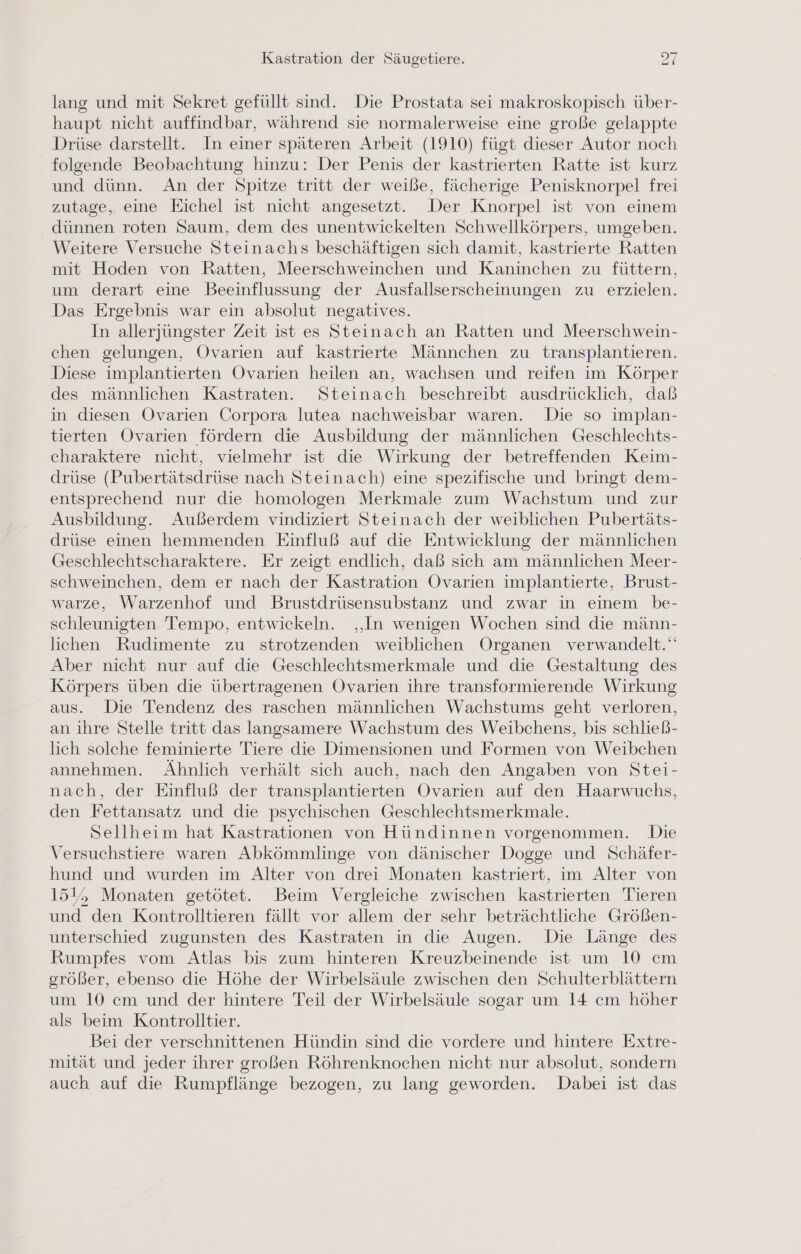 lang und mit Sekret gefüllt sind. Die Prostata sei makroskopisch über- haupt nicht auffindbar, während sie normalerweise eine große gelappte Drüse darstellt. In einer späteren Arbeit (1910) fügt dieser Autor noch folgende Beobachtung hinzu: Der Penis der kastrierten Ratte ist kurz und dünn. An der Spitze tritt der weiße, fächerige Penisknorpel frei zutage, eine Eichel ist nicht angesetzt. Der Knorpel ist von einem dünnen roten Saum, dem des unentwickelten Schwellkörpers, umgeben. Weitere Versuche Steinachs beschäftigen sich damit, kastrierte Ratten mit Hoden von Ratten, Meerschweinchen und Kaninchen zu füttern, um derart eine Beeinflussung der Ausfallserscheinungen zu erzielen. Das Ergebnis war ein absolut negatives. In allerjüngster Zeit ist es Steinach an Ratten und Meerschwein- chen gelungen, Ovarien auf kastrierte Männchen zu transplantieren. Diese implantierten Ovarien heilen an, wachsen und reifen im Körper des männlichen Kastraten. Steinach beschreibt ausdrücklich, daß in diesen Ovarien Corpora lutea nachweisbar waren. Die so implan- tierten Ovarien fördern die Ausbildung der männlichen Geschlechts- charaktere nicht, vielmehr ist die Wirkung der betreffenden Keim- drüse (Pubertätsdrüse nach Steinach) eine spezifische und bringt dem- entsprechend nur die homologen Merkmale zum Wachstum und zur Ausbildung. Außerdem vindiziert Steinach der weiblichen Pubertäts- drüse einen hemmenden Einfluß auf die Entwicklung der männlichen Geschlechtscharaktere. Er zeigt endlich, daß sich am männlichen Meer- schweinchen, dem er nach der Kastration Ovarien implantierte, Brust- warze, Warzenhof und Brustdrüsensubstanz und zwar in einem be- schleunigten Tempo, entwickeln. ‚‚In wenigen Wochen sind die männ- lichen Rudimente zu strotzenden weiblichen Organen verwandelt.‘ Aber nicht nur auf die Geschlechtsmerkmale und die Gestaltung des Körpers üben die übertragenen Ovarien ihre transformierende Wirkung aus. Die Tendenz des raschen männlichen Wachstums geht verloren, an ihre Stelle tritt das langsamere Wachstum des Weibchens, bis schließ- lich solche feminierte Tiere die Dimensionen und Formen von Weibchen annehmen. Ähnlich verhält sich auch, nach den Angaben von Stei- nach, der Einfluß der transplantierten Ovarien auf den Haarwuchs, den Fettansatz und die psychischen Geschlechtsmerkmale. Sellheim hat Kastrationen von Hündinnen vorgenommen. Die Versuchstiere waren Abkömmlinge von dänischer Dogge und Schäfer- hund und wurden im Alter von drei Monaten kastriert, im Alter von 151, Monaten getötet. Beim Vergleiche zwischen kastrierten Tieren und den Kontrolltieren fällt vor allem der sehr beträchtliche Größen- unterschied zugunsten des Kastraten in die Augen. Die Länge des Rumpfes vom Atlas bis zum hinteren Kreuzbeinende ist um 10 cm srößer, ebenso die Höhe der Wirbelsäule zwischen den Schulterblättern um 10 cm und der hintere Teil der Wirbelsäule sogar um 14 cm höher als beim Kontrolltier. Bei der verschnittenen Hündin sind die vordere und hintere Extre- mität und jeder ihrer großen Röhrenknochen nicht nur absolut, sondern auch auf die Rumpflänge bezogen, zu lang geworden. Dabei ist das