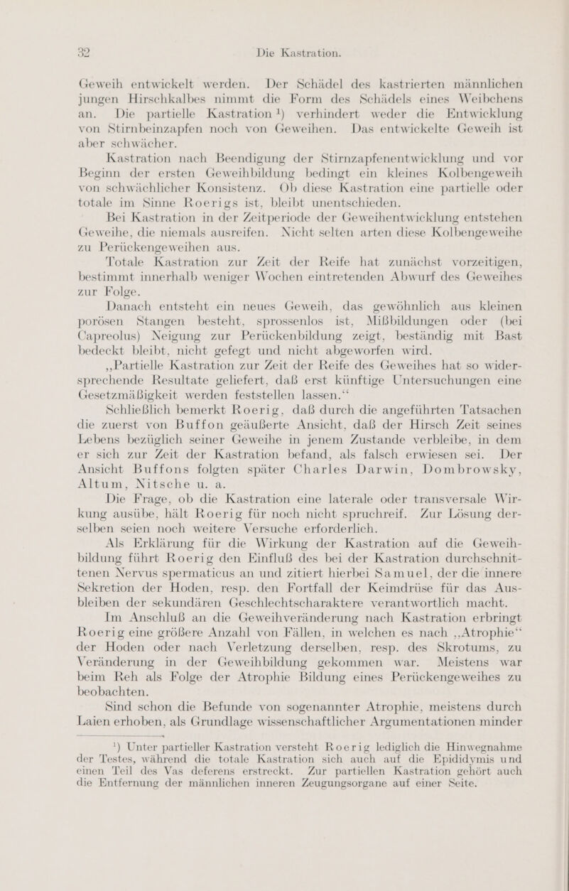 (Geweih entwickelt werden. Der Schädel des kastrierten männlichen jungen Hirschkalbes nimmt die Form des Schädels eines Weibchens an. Die partielle Kastration !) verhindert weder die Entwicklung von Stirnbeinzapfen noch von Geweihen. Das entwickelte Geweih ist aber schwächer. Kastration nach Beendigung der Stirnzapfenentwicklung und vor Beginn der ersten Geweihbildung bedingt ein kleines Kolbengeweih von schwächlicher Konsistenz. Ob diese Kastration eine partielle oder totale im Sinne Roerigs ist, bleibt unentschieden. Bei Kastration in der Zeitperiode der Geweihentwicklung entstehen Geweihe, die niemals ausreifen. Nicht selten arten diese Kolbengeweihe zu Perückengeweihen aus. Totale Kastration zur Zeit der Reife hat zunächst vorzeitigen, bestimmt innerhalb weniger Wochen eintretenden Abwurf des Geweihes zur Folge. Danach entsteht ein neues Geweih, das gewöhnlich aus kleinen porösen Stangen besteht, sprossenlos ist, Mißbildungen oder (bei Capreolus) Neigung zur Perückenbildung zeigt, beständig mit Bast bedeckt bleibt, nicht gefegt und nicht abgeworfen wird. „Partielle Kastration zur Zeit der Reife des Geweihes hat so wider- sprechende Resultate geliefert, daß erst künftige Untersuchungen eine Gesetzmäßigkeit werden feststellen lassen.‘ Schließlich bemerkt Roerig, daß durch die angeführten Tatsachen die zuerst von Buffon geäußerte Ansicht, daß der Hirsch Zeit seines Lebens bezüglich seiner Geweihe in jenem Zustande verbleibe, in dem er sich zur Zeit der Kastration befand, als falsch erwiesen sei. Der Ansicht Buffons folgten später Charles Darwin, Dombrowsky, Altum, Nitsche u. a. Die Frage, ob die Kastration eine laterale oder transversale Wir- kung ausübe, hält Roerig für noch nicht spruchreif. Zur Lösung der- selben seien noch weitere Versuche erforderlich. Als Erklärung für die Wirkung der Kastration auf die Geweih- bildung führt Roerig den Einfluß des bei der Kastration durchschnit- tenen Nervus spermaticus an und zitiert hierbei Samuel, der die innere Sekretion der Hoden, resp. den Fortfall der Keimdrüse für das Aus- bleiben der sekundären Geschlechtscharaktere verantwortlich macht. Im Anschluß an die Geweihveränderung nach Kastration erbringt Roerig eine größere Anzahl von Fällen, in welchen es nach ‚‚Atrophie‘“ der Hoden oder nach Verletzung derselben, resp. des Skrotums, zu Veränderung in der Geweihbildung gekommen war. Meistens war beim Reh als Folge der Atrophie Bildung eines Perückengeweihes zu beobachten. Sind schon die Befunde von sogenannter Atrophie, meistens durch Laien erhoben, als Grundlage wissenschaftlicher Argumentationen minder ') Unter partieller Kastration versteht Roerig lediglich die Hinwegnahme der Testes, während die totale Kastration sich auch auf die Epididymis und einen Teil des Vas deferens erstreckt. Zur partiellen Kastration gehört auch die Entfernung der männlichen inneren Zeugungsorgane auf einer Seite.