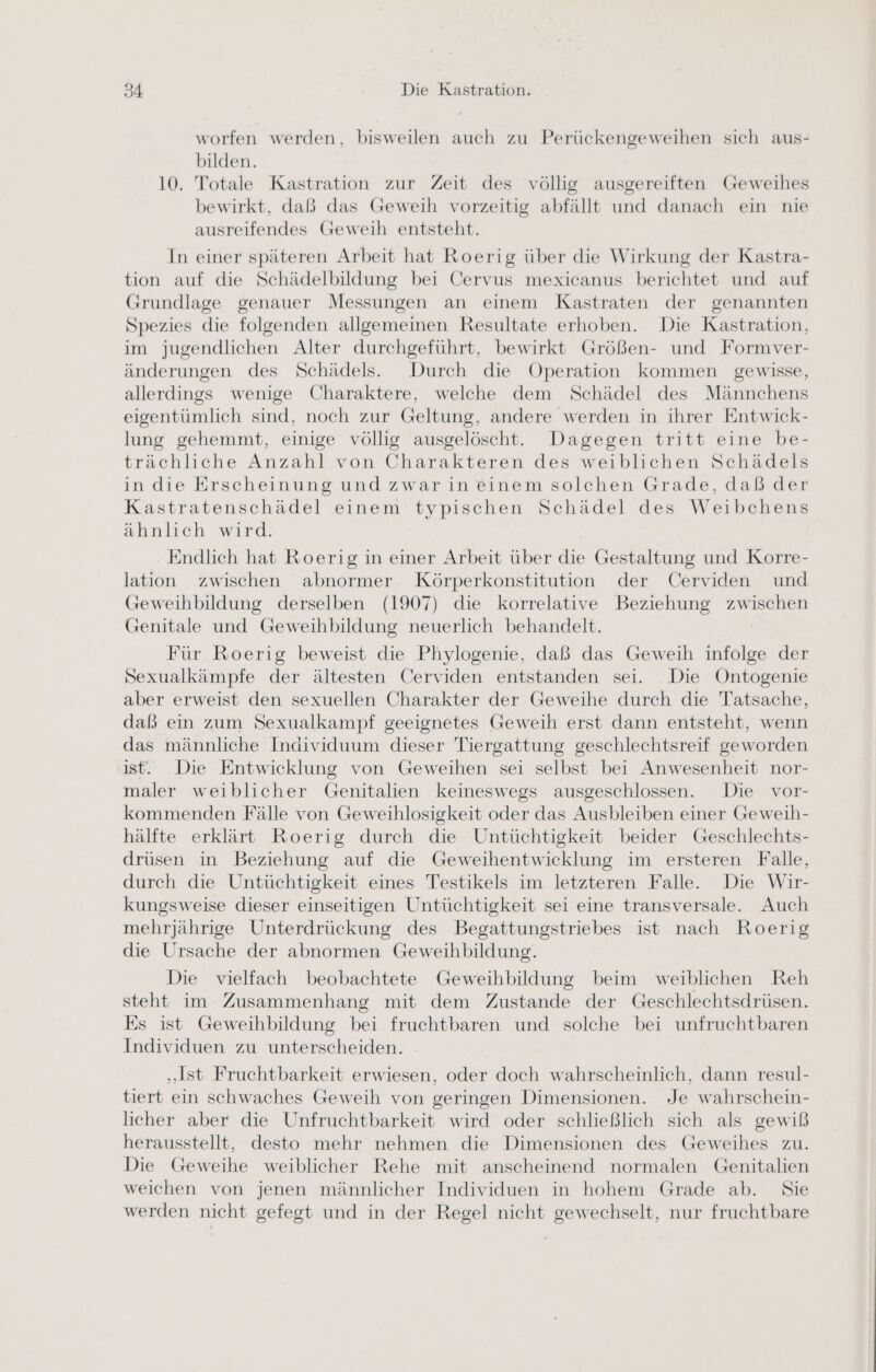 worfen werden, bisweilen auch zu Perückengeweihen sich aus- bilden. 10. Totale Kastration zur Zeit des völlig ausgereiften Geweihes bewirkt, daß das Geweih vorzeitig abfällt und danach ein nie ausreifendes Geweih entsteht. In einer späteren Arbeit hat Roerig über die Wirkung der Kastra- tion auf die Schädelbildung bei Cervus mexicanus berichtet und auf Grundlage genauer Messungen an einem Kastraten der genannten Spezies die folgenden allgemeinen Resultate erhoben. Die Kastration, im jugendlichen Alter durchgeführt, bewirkt Größen- und Formver- änderungen des Schädels. Durch die Operation kommen gewisse, allerdings wenige Charaktere, welche dem Schädel des Männchens eigentümlich sind, noch zur Geltung, andere werden in ihrer Entwick- lung gehemmt, einige völlig ausgelöscht. Dagegen tritt eine be- trächliche Anzahl von Charakteren des weiblichen Schädels in die Erscheinung und zwar in einem solchen Grade, daß der Kastratenschädel einem typischen Schädel des Weibchens ähnlich wird. Endlich hat Roerig in einer Arbeit über die Gestaltung und Korre- lation zwischen abnormer Körperkonstitution der Cerviden und Geweihbildung derselben (1907) die korrelative Beziehung zwischen Genitale und Geweihbildung neuerlich behandelt. Für Roerig beweist die Phylogenie, daß das Geweih infolge der Sexualkämpfe der ältesten Cerviden entstanden sei. Die Öntogenie aber erweist den sexuellen Charakter der Geweihe durch die Tatsache, daß ein zum Sexualkampf geeignetes Geweih erst dann entsteht, wenn das männliche Individuum dieser Tiergattung geschlechtsreif geworden ist. Die Entwicklung von Geweihen sei selbst bei Anwesenheit nor- maler weiblicher Genitalien keineswegs ausgeschlossen. Die vor- kommenden Fälle von Geweihlosigkeit oder das Ausbleiben einer Geweih- hälfte erklärt Roerig durch die Untüchtigkeit beider Geschlechts- drüsen in Beziehung auf die Geweihentwicklung im ersteren Falle, durch die Untüchtigkeit eines Testikels im letzteren Falle. Die Wir- kungsweise dieser einseitigen Untüchtigkeit sei eine transversale. Auch mehrjährige Unterdrückung des Begattungstriebes ist nach Roerig die Ursache der abnormen Geweihbildung. Die vielfach beobachtete Geweihbildung beim weiblichen Reh steht im Zusammenhang mit dem Zustande der Geschlechtsdrüsen. Es ist Geweihbildung bei fruchtbaren und solche bei unfruchtbaren Individuen zu unterscheiden. „Ist Fruchtbarkeit erwiesen, oder doch wahrscheinlich, dann resul- tiert ein schwaches Geweih von geringen Dimensionen. Je wahrschein- licher aber die Unfruchtbarkeit wird oder schließlich sich als gewiß herausstellt, desto mehr nehmen die Dimensionen des Geweihes zu. Die Geweihe weiblicher Rehe mit anscheinend normalen Genitalien weichen von jenen männlicher Individuen in hohem Grade ab. Sie werden nicht gefegt und in der Regel nicht gewechselt, nur fruchtbare