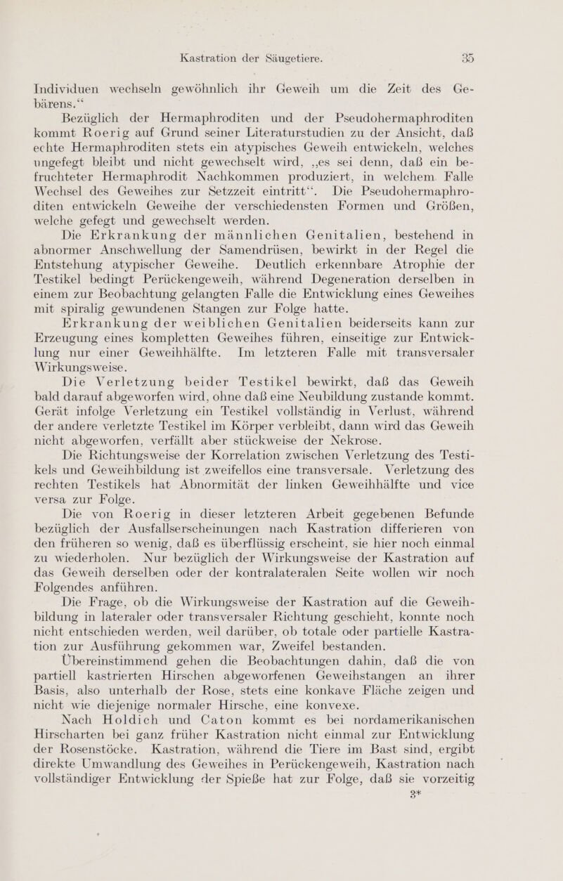 Individuen wechseln gewöhnlich ihr Geweih um die Zeit des Ge- bärens.“ Bezüglich der Hermaphroditen und der Pseudohermaphroditen kommt Roerig auf Grund seiner Literaturstudien zu der Ansicht, daß echte Hermaphroditen stets ein atypisches Geweih entwickeln, welches ungefegt bleibt und nicht gewechselt wird, „es sei denn, daß ein be- fruchteter Hermaphrodit Nachkommen produziert, in welchem. Falle Wechsel des Geweihes zur Setzzeit eintritt‘. Die Pseudohermaphro- diten entwickeln Geweihe der verschiedensten Formen und Größen, welche gefegt und gewechselt werden. Die Erkrankung der männlichen Genitalien, bestehend in abnormer Anschwellung der Samendrüsen, bewirkt in der Regel die Entstehung atypischer Geweihe. Deutlich erkennbare Atrophie der Testikel bedingt Perückengeweih, während Degeneration derselben in einem zur Beobachtung gelangten Falle die Entwicklung eines Geweihes mit spiralig gewundenen Stangen zur Folge hatte. Erkrankung der weiblichen Genitalien beiderseits kann zur Erzeugung eines kompletten Geweihes führen, einseitige zur Entwick- lung nur einer Geweihhälfte. Im letzteren Falle mit transversaler Wirkungsweise. Die Verletzung beider Testikel bewirkt, daß das Geweih bald darauf abgeworfen wird, ohne daß eine Neubildung zustande kommt. Gerät infolge Verletzung ein Testikel vollständig in Verlust, während der andere verletzte Testikel im Körper verbleibt, dann wird das Geweih nicht abgeworfen, verfällt aber stückweise der Nekrose. Die Richtungsweise der Korrelation zwischen Verletzung des Testi- kels und Geweihbildung ist zweifellos eine transversale. Verletzung des rechten Testikels hat Abnormität der linken Geweihhälfte und vice versa zur Folge. Die von Roerig in dieser letzteren Arbeit gegebenen Befunde bezüglich der Ausfallserscheinungen nach Kastration differieren von den früheren so wenig, daß es überflüssig erscheint, sie hier noch einmal zu wiederholen. Nur bezüglich der Wirkungsweise der Kastration auf das Geweih derselben oder der kontralateralen Seite wollen wir noch Folgendes anführen. Die Frage, ob die Wirkungsweise der Kastration auf die Geweih- bildung in lateraler oder transversaler Richtung geschieht, konnte noch nicht entschieden werden, weil darüber, ob totale oder partielle Kastra- tion zur Ausführung gekommen war, Zweifel bestanden. Übereinstimmend gehen die Beobachtungen dahin, daß die von partiell kastrierten Hirschen abgeworfenen Geweihstangen an ihrer Basis, also unterhalb der Rose, stets eine konkave Fläche zeigen und nicht wie diejenige normaler Hirsche, eine konvexe. Nach Holdich und Caton kommt es bei nordamerikanischen Hirscharten bei ganz früher Kastration nicht einmal zur Entwicklung der Rosenstöcke. Kastration, während die Tiere im Bast sind, ergibt direkte Umwandlung des Geweihes in Perückengeweih, Kastration nach vollständiger Entwicklung der Spieße hat zur Folge, daß sie vorzeitig 3*