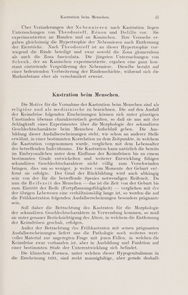 Über Veränderungen der Nebennieren nach Kastration liegen Untersuchungen von Theodosieff, Renon und Delille vor. Sie experimentierten an Hunden und an Kaninchen. Ihre Versuche er- gaben gleichsinnig die Hypertrophie der Nebennieren nach Entfernung der Eierstöcke. Nach Theodosieff ist an dieser Hypertrophie vor- wiegend die Rinde beteiligt und zwar sowohl die Zona glomerulosa als auch die Zona fasciculata. Die jüngsten Untersuchungen von Schenk, der an Kaninchen experimentierte, ergaben eine ganz kon- stant eintretende Vergrößerung der Nebenniere. Dieselbe beruht auf einer bedeutenden Verbreiterung der Rindenschichte, während sich die Marksubstanz eher als verschmälert erweist. Kastration beim Menschen. Die Motive für die Vornahme der Kastration beim Menschen sind als religiöse und als medizinische zu bezeichnen. Die auf den Ausfall der Keimdrüse folgenden Erscheinungen können sich unter günstigen Umständen überaus charakteristisch gestalten, so daß sie uns mit der Schlagkraft eines Experimentes über die Morphologie der sekundären Geschlechtscharaktere beim Menschen Aufschluß geben. Die Aus- bildung dieser Ausfallserscheinungen steht, wie schon an anderer Stelle erwähnt, in einer bestimmten Korrelation zu dem Zeitpunkte, in welchem die Kastration vorgenommen wurde, verglichen mit dem Lebensalter des betreffenden Individuums. Die Kastration kann natürlich die bereits im Embryonalleben unter dem Einflusse der Keimdrüsen bis zu einem bestimmten Grade entwickelten und weiterer Entwicklung fähigen sekundären Geschlechtscharaktere nicht völlig zum Verschwinden bringen, dies um so weniger, je weiter vom Momente der Geburt ent- fernt sie erfolgte. Der Grad der Rückbildung wird auch abhängig sein von der für die betreffende Spezies notwendigen Reifezeit. Da nun die Reifezeit des Menschen — das ist die Zeit von der Geburt bis zum Eintritt der Reife (Fortpflanzungsfähigkeit) — verglichen mit der der übrigen Lebewesen eine verhältnismäßig lange ist, so werden die auf die Frühkastration folgenden Ausfallserscheinungen besonders prägnante sein. Soll daher die Betrachtung des Kastraten für die Morphologie der sekundären Geschlechtscharaktere in Verwendung kommen, so muß sie unter genauer Berücksichtigung des Alters, in welchem die Entfernung der Keimdrüsen geschah, erfolgen. Außer der Betrachtung des Frühkastraten mit seinen prägnanten Ausfallserscheinungen liefert uns die Pathologie noch weiteres wert- volles Material zur angeregten Frage mit jenen Fällen, in welchen die Keimdrüse zwar vorhanden ist, aber in Ausbildung und Funktion auf einer bestimmten Stufe der Unterentwicklung sich befindet. Die klinischen Formen, unter welchen dieser Hypogenitalismus in die Erscheinung tritt, sind recht mannigfaltige, aber gerade deshalb