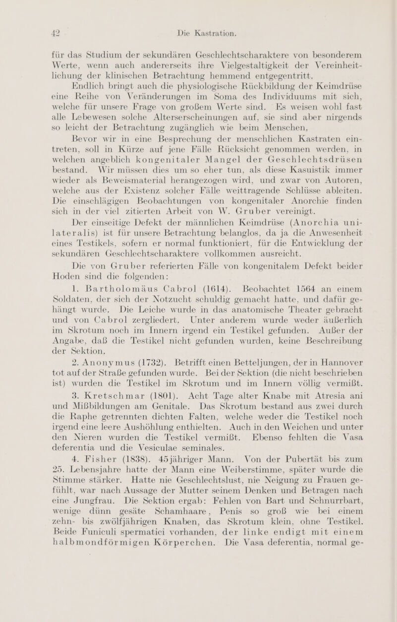 für das Studium der sekundären Geschlechtscharaktere von besonderem Werte, wenn auch andererseits ihre Vielgestaltigkeit der Vereinheit- lichung der klinischen Betrachtung hemmend entgegentritt. Endlich bringt auch die physiologische Rückbildung der Keimdrüse eine Reihe von Veränderungen im Soma des Individuums mit sich, welche für unsere Frage von großem Werte sind. Es weisen wohl fast alle Lebewesen solche Alterserscheinungen auf, sie sind aber nirgends so leicht der Betrachtung zugänglich wie beim Menschen, Bevor wir in eine Besprechung der menschlichen Kastraten ein- treten, soll in Kürze auf jene Fälle Rücksicht genommen werden, in welchen angeblich kongenitaler Mangel der Geschlechtsdrüsen bestand. Wir müssen dies um so eher tun, als diese Kasuistik immer wieder als Beweismaterial herangezogen wird, und zwar von Autoren, welche aus der Existenz solcher Fälle weittragende Schlüsse ableiten. Die einschlägigen Beobachtungen von kongenitaler Anorchie finden sich in der viel zitierten Arbeit von W. Gruber vereinigt. Der einseitige Defekt der männlichen Keimdrüse (Anorchia uni- lateralis) ist für unsere Betrachtung belanglos, da ja die Anwesenheit eines Testikels, sofern er normal funktioniert, für die Entwicklung der sekundären Geschlechtscharaktere vollkommen ausreicht. Die von Gruber referierten Fälle von kongenitalem Defekt beider Hoden sind die folgenden: l. Bartholomäus Cabrol (1614). Beobachtet 1564 an einem Soldaten, der sich der Notzucht schuldig gemacht hatte, und dafür ge- hängt wurde. Die Leiche wurde in das anatomische Theater gebracht und von Cabrol zergliedert. Unter anderem wurde weder äußerlich im Skrotum noch im Innern irgend ein Testikel gefunden. Außer der Angabe, daß die Testikel nicht gefunden wurden, keine Beschreibung der Sektion, 2. Anonymus (1732). Betrifft einen Betteljungen, der in Hannover tot auf der Straße gefunden wurde. Beider Sektion (die nicht beschrieben ist) wurden die Testikel im Skrotum und im Innern völlig vermißt. 3. Kretschmar (1801). Acht Tage alter Knabe mit Atresia ani und Mißbildungen am Genitale. Das Skrotum bestand aus zwei durch die Raphe getrennten dichten Falten, welche weder die Testikel noch irgend eine leere Aushöhlung enthielten. Auch in den Weichen und unter den Nieren wurden die Testikel vermißt. Ebenso fehlten die Vasa deferentia und die Vesiculae seminales. 4. Fisher (1838). 45jähriger Mann. Von der Pubertät bis zum 25. Lebensjahre hatte der Mann eine Weiberstimme, später wurde die Stimme stärker. Hatte nie Geschlechtslust, nie Neigung zu Frauen ge- fühlt, war nach Aussage der Mutter seinem Denken und Betragen nach eine Jungfrau. Die Sektion ergab: Fehlen von Bart und Schnurrbart, wenige dünn gesäte Schamhaare, Penis so groß wie bei einem zehn- bis zwölfjährigen Knaben, das Skrotum klein, ohne Testikel. Beide Funiculi spermatici vorhanden, der linke endigt mit einem halbmondförmigen Körperchen. Die Vasa deferentia, normal ge-